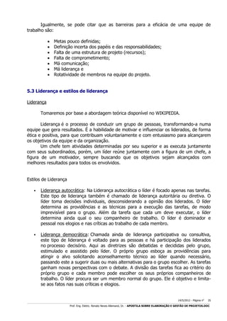 Igualmente, se pode citar que as barreiras para a eficácia de uma equipe de
trabalho são:








Metas pouco definidas;
Definição incerta dos papéis e das responsabilidades;
Falta de uma estrutura de projeto (recursos);
Falta de comprometimento;
Má comunicação;
Má liderança e
Rotatividade de membros na equipe do projeto.

5.3 Liderança e estilos de liderança
Liderança
Tomaremos por base a abordagem teórica disponível no WIKIPEDIA.
Liderança é o processo de conduzir um grupo de pessoas, transformando-a numa
equipe que gera resultados. É a habilidade de motivar e influenciar os liderados, de forma
ética e positiva, para que contribuam voluntariamente e com entusiasmo para alcançarem
os objetivos da equipe e da organização.
Um chefe tem atividades determinadas por seu superior e as executa juntamente
com seus subordinados, porém, um líder reúne juntamente com a figura de um chefe, a
figura de um motivador, sempre buscando que os objetivos sejam alcançados com
melhores resultados para todos os envolvidos.
Estilos de Liderança


Liderança autocrática: Na Liderança autocrática o líder é focado apenas nas tarefas.
Este tipo de liderança também é chamado de liderança autoritária ou diretiva. O
líder toma decisões individuais, desconsiderando a opinião dos liderados. O líder
determina as providências e as técnicas para a execução das tarefas, de modo
imprevisível para o grupo. Além da tarefa que cada um deve executar, o líder
determina ainda qual o seu companheiro de trabalho. O líder é dominador e
pessoal nos elogios e nas críticas ao trabalho de cada membro.



Liderança democrática: Chamada ainda de liderança participativa ou consultiva,
este tipo de liderança é voltado para as pessoas e há participação dos liderados
no processo decisório. Aqui as diretrizes são debatidas e decididas pelo grupo,
estimulado e assistido pelo líder. O próprio grupo esboça as providências para
atingir o alvo solicitando aconselhamento técnico ao líder quando necessário,
passando este a sugerir duas ou mais alternativas para o grupo escolher. As tarefas
ganham novas perspectivas com o debate. A divisão das tarefas fica ao critério do
próprio grupo e cada membro pode escolher os seus próprios companheiros de
trabalho. O líder procura ser um membro normal do grupo. Ele é objetivo e limitase aos fatos nas suas críticas e elogios.

14/5/2012 - Página no

35

___________________________________________________________________________________________________________________________________________________________________________________________________________________________

Prof. Eng. Eletric. Renato Neves Allemand, Dr. - APOSTILA SOBRE ELABORAÇÃO E GESTÃO DE PROJETOS.DOC

 