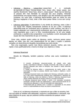 

Liderança
liberal ou
Laissez-faire: Laissez-faire
é
a
contração
da expressão em língua francesa laissez faire, laissez aller, laissez passer, que
significa literalmente "deixai fazer, deixai ir, deixai passar". Neste tipo de liderança
as pessoas têm mais liberdade na execução dos seus projetos, indicando
possivelmente uma equipe madura, auto dirigida e que não necessita de supervisão
constante. Por outro lado, a Liderança liberal também pode ser indício de uma
liderança negligente e fraca, onde o líder deixa passar falhas e erros sem corrigílos.



Liderança paternalista: O paternalismo é uma atrofia da Liderança, onde o Líder e
sua equipe têm relações interpessoais similares às de pai e filho. A Liderança
paternalista pode ser confortável para os liderados e evitar conflitos, mas não é o
modelo adequado num relacionamento profissional, pois numa relação paternal, o
mais importante para o pai é o filho, incondicionalmente. Já em uma relação
profissional, o equilíbrio deve preponderar e os resultados a serem alcançados pela
equipe são mais importantes do que um indivíduo.

Como visto, existem quatro estilos de liderança, porém, nenhuma pessoa possui
apenas um estilo, mas sim, uma predominância de um deles e sujeito a possíveis
variações, em decorrência de situações momentâneas que está vivendo.
Para uma organização, quanto mais líderes estiverem atuando, melhor, pois mais
rápido e mais qualificadamente a mesma irá atingir seus objetivos e metas.
Liderança Situacional
Através do Wikipedia, também podemos verificar esta outra modalidade de
liderança:
O conceito de liderança situacional consiste da relação entre estilo
do líder, maturidade do liderado e situação encontrada. Não existe um estilo de
liderança adequado para todas as situações, mas ocasiões e estilos diferentes
de gestores.
O modelo de liderança define o comportamento da tarefa, sendo o líder
encarregado de dirigir as pessoas, ditando suas funções e objetivos a serem
alcançados.
A liderança situacional mostra uma relação entre liderança, motivação e poder, em
que o líder estará freqüentemente avaliando seus colaboradores e alterando seu
estilo de liderança, sendo ela dinâmica e flexível. A liderança situacional busca
utilizar modelos diferentes de atuação conforme a situação encontrada.
A liderança situacional busca conciliar a tarefa a ser executada, concedendo
orientação e direção do líder aos colaboradores, o apoio emocional através de um
relacionamento adequado e o nível de maturidade dos colaboradores.
A maturidade pode ser definida como a vontade e a capacidade de uma pessoa
assumir a responsabilidade de dirigir seu próprio comportamento.

Como se vê, na liderança situacional, o momento em que o líder se encontra, fará
com que adote as medidas mais adequadas, conforme a complexidade e a demanda, seja
pelos objetivos do grupo, seja por possíveis conflitos existentes de qualquer ordem
estabelecido.
14/5/2012 - Página no

36

___________________________________________________________________________________________________________________________________________________________________________________________________________________________

Prof. Eng. Eletric. Renato Neves Allemand, Dr. - APOSTILA SOBRE ELABORAÇÃO E GESTÃO DE PROJETOS.DOC

 