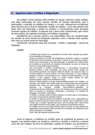 6. Aspectos sobre Conflitos e Negociação
Na unidade 5 vimos aspectos sobre trabalho em equipe e liderança. Nesta unidade,
será dada continuação em outro assunto, também de elevada importância, para a
participação e condução de trabalhos em equipe, e no caso, interessa-nos correlacionar
estes assuntos para a área de elaboração e gestão de projetos . Como esta apostila trata
deste tema (da elaboração e gestão de projetos) e invariavelmente estas atividades
envolvem equipes de trabalho, é essencial que o aluno tome conhecimento, pelo menos
de forma básica, dos aspectos envolvidos em conflitos e negociação.
Ressaltamos que o assunto, devido a sua profundidade, deve ser complementado
por estudos do aluno através de bibliografia específica, como a indicada nesta apostila,
bem como em outras fontes de informação.
Inicialmente, tomaremos estes dois conceitos – conflito e negociação – através da
Wikipedia:
Conflito:
O conflito surge quando há a necessidade de escolha entre situações que podem
ser consideradas incompatíveis.
Todas as situações de conflito são antagônicas e perturbam a ação ou a tomada
de decisão por parte da pessoa ou de grupos. Trata-se de um fenômeno subjetivo,
muitas vezes inconsciente ou de difícil percepção. As situações de conflito podem
ser resultado da concorrência de respostas incompatíveis, ou seja, um choque de
motivos, ou informações desencontradas.
Kurt Lewin define o conflito no indivíduo como "a convergência de forças de
sentidos opostos e igual intensidade, que surge quando existe atração por
duas valências positivas, mas opostas (desejo de assistir a uma peça de teatro e a
um filme exibidos no mesmo horário e em locais diferentes); ou duas valências
negativas (enfrentar uma operação ou ter o estado de saúde agravado); ou uma
positiva e outra negativa, ambas na mesma direção (desejo de pedir
aumento salarial e medo de ser demitido por isso)".
Salvatore Maddi classifica as teorias da personalidade segundo três modelos, um
dos quais o de conflito. Esse modelo supõe que a pessoa esteja permanentemente
envolvida pelo choque de duas grandes forças antagônicas, "que podem ser
exteriores
ao
indivíduo
(conflito
entre indivíduo e sociedade)
ou
intrapsíquicas (forças conflitantes do interior do indivíduo que se dão, por exemplo,
entre os impulsos de separação, individuação e autonomia e os impulsos de
integração, comunhão e submissão)".
O conflito, no entanto, pode ter efeitos positivos, em certos casos e circunstâncias,
como fator motivacional da atividade criadora.
O conflito em algumas escolas da sociologia é enxergado como o desequilíbrio de
forças do sistema social que deveria estar em repouso, isto é, equilibrado, quanto
à forças que o compõe. Segundo esta teoria, não se enxerga mais o grupo como
uma relação harmônica entre órgãos, não suscetíveis de interferência externa.
Os conflitos, para ter uma solução pacífica, devem ter todos os meios possíveis de
negociação de controvérsias, estas, precisam ser executadas com diplomacia, bons
ofícios, arbitragem e conciliação.
Fonte: http://pt.wikipedia.org/wiki/Conflito

Como se observa, a existência de conflitos pode ser prejudicial às pessoas e às
equipes, mas também podem ser benéficos, conforme a situação e conforme a maneira
como eles são tratados. Na área de elaboração e gestão de projetos, que geralmente é
14/5/2012 - Página no

37

___________________________________________________________________________________________________________________________________________________________________________________________________________________________

Prof. Eng. Eletric. Renato Neves Allemand, Dr. - APOSTILA SOBRE ELABORAÇÃO E GESTÃO DE PROJETOS.DOC

 