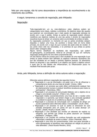 feito por uma equipe, não há como desconsiderar a importância do reconhecimento e do
tratamento dos conflitos.
A seguir, tomaremos o conceito de negociação, pelo Wikipedia:
Negociação:
Toda negociação tem um ou mais objetivos e estes objetivos podem ser
categorizados como ideais, realistas e prioritários. Os objetivos ideais são aqueles
que poderiam ser concretizados caso o lado oposto da negociação estivesse de
acordo com o que é pedido. Ambas as partes da negociação podem oferecer
resistência aos objetivos realistas de uma das partes e através de negociações
exaustivas busca-se atingir um consenso sobre as prioridades de ambos os lados.
As negociações acontecem no momento em que as partes envolvidas estejam
dispostas a realizar uma troca, ela acontece o tempo todo em torno deste
princípio, de acordo com a regra de que é preciso dar poder antes de receber. O
seu ponto chave está nas concessões, e na premissa de que ambas as partes
devem obter vantagens delas.
Alguns termos classificam os resultados das negociações, que podem
ser ganha/ganha, ou perde/perde. Parte-se do principio de que em nenhuma
negociação perde/ganha há uma vitória propriamente dita.
Um dos fatores críticos de sucesso para o bom resultado de uma negociação é que
ambas as partes tenham bem definidas os objetivos realmente necessários dos
que são resultados de um desejo e portanto objetivos pessoais. Os adversários
devem se perguntar o que realmente é um objetivo que guiará o objetivo comum
e quais que se não obtidos não influenciariam, ou influenciariam pouco no
resultado final buscado pelo grupo.

Ainda, pelo Wikipedia, temos a definição de vários autores sobre a negociação:
Diferentes autores definiram negociação das seguintes formas:
 "Negociação é o uso da informação e do poder com o fim de influenciar o
comportamento dentro de uma rede de tensão". (Cohen, 1980)
 "Negociação é um processo que pode afetar profundamente qualquer tipo
de relacionamento humano e produzir benefícios duradouros para todos os
participantes". (Nierenberg, 1981)
 "Negociação é um processo de comunicação bilateral, com o objetivo de se
chegar a uma decisão conjunta". (Fisher e Ury, 1985)
 "Negociação implica caracteristicamente uma troca de dar e receber entre
negociador e o oponente, que tentam chegar a uma conclusão agradável
ou aceitável no ajuste de um problema ou disputa". (Sparks, 1992)
 "Negociação é o processo de comunicação com o propósito de atingir um
acordo sustentável sobre diferentes idéias e necessidades". (Acuff, 1993)
 "Negociação é um processo no qual as partes se direcionam de suas
posições divergentes para um ponto em que se possa alcançar um
acordo". (Steele, Murphy e Russill, 1995)
 "Negociação é uma atividade que envolve um elemento de negócio ou
barganha, que permite que ambas as partes alcancem um resultado
satisfatório". (Hodgson, 1996)
 "Negociação é um conceito em contínua formação que está amplamente
relacionado à satisfação de ambos os lados". (Scare e Martinelli, 2001)
 "Negociação é uma troca de convencimentos, onde uma parte persuade a
outra apresentando os benefícios mais relevantes em relação ao ponto de
vista defendido". (Paulo Ricardo Mariotini, 2010)
14/5/2012 - Página no

38

___________________________________________________________________________________________________________________________________________________________________________________________________________________________

Prof. Eng. Eletric. Renato Neves Allemand, Dr. - APOSTILA SOBRE ELABORAÇÃO E GESTÃO DE PROJETOS.DOC

 