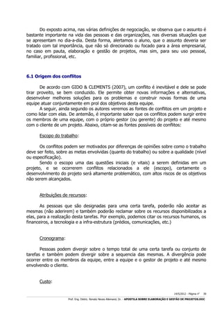 Do exposto acima, nas várias definições de negociação, se observa que o assunto é
bastante importante na vida das pessoas e das organizações, nas diversas situações que
se apresentam no dia-a-dia. Desta forma, alertamos o aluno, que o assunto deveria ser
tratado com tal importância, que não só direcionado ou focado para a área empresarial,
no caso em pauta, elaboração e gestão de projetos, mas sim, para seu uso pessoal,
familiar, profissional, etc.

6.1 Origem dos conflitos
De acordo com GIDO & CLEMENTS (2007), um conflito é inevitável e dele se pode
tirar proveito, se bem conduzido. Ele permite obter novas informações e alternativas,
desenvolver melhores soluções para os problemas e construir novas formas de uma
equipe atuar conjuntamente em prol dos objetivos desta equipe.
A seguir, ainda segundo os autores veremos as fontes de conflitos em um projeto e
como lidar com elas. De antemão, é importante saber que os conflitos podem surgir entre
os membros de uma equipe, com o próprio gestor (ou gerente) do projeto e até mesmo
com o cliente de um projeto. Abaixo, citam-se as fontes possíveis de conflitos:
Escopo do trabalho:
Os conflitos podem ser motivados por diferenças de opiniões sobre como o trabalho
deve ser feito, sobre as metas envolvidas (quanto do trabalho) ou sobre a qualidade (nível
ou especificação).
Sendo o escopo uma das questões iniciais (e vitais) a serem definidas em um
projeto, e se ocorrerem conflitos relacionados a ele (escopo), certamente o
desenvolvimento do projeto será altamente problemático, com altos riscos de os objetivos
não serem alcançados.
Atribuições de recursos:
As pessoas que são designadas para uma certa tarefa, poderão não aceitar as
mesmas (não aderirem) e também poderão reclamar sobre os recursos disponibilizados a
elas, para a realização desta tarefas. Por exemplo, podemos citar os recursos humanos, os
financeiros, a tecnologia e a infra-estrutura (prédios, comunicações, etc.)
Cronograma:
Pessoas podem divergir sobre o tempo total de uma certa tarefa ou conjunto de
tarefas e também podem divergir sobre a sequencia das mesmas. A divergência pode
ocorrer entre os membros da equipe, entre a equipe e o gestor de projeto e até mesmo
envolvendo o cliente.
Custo:
14/5/2012 - Página no

39

___________________________________________________________________________________________________________________________________________________________________________________________________________________________

Prof. Eng. Eletric. Renato Neves Allemand, Dr. - APOSTILA SOBRE ELABORAÇÃO E GESTÃO DE PROJETOS.DOC

 