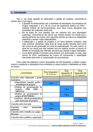 1. Introdução
Para o uso desta apostila de elaboração e gestão de projetos, recomenda-se
atentar para o que segue:
 A apostila foi desenvolvida com a finalidade de abordagem nas disciplinas de
Projeto Integrador I, II e III do Curso de Engenharia Elétrica do IFSul –
Instituto Federal de Sul-rio-grandense, bem como outras disciplinas que
necessitem de conteúdos nesta área.
 Por se tratar de uma apostila, que em essência traz uma abordagem
superficial, recomenda-se aos alunos que sempre tenham em mente que o
aprofundamento dos temas será requerido através de leitura de bibliografia
específica e acesso a sites especializados.
 A elaboração e a gestão de projetos é um tema bastante complexo, haja
vista existirem disciplinas nesta área de carga horária elevada, bem como
até cursos de pós-graduação em nível de especialização. Por este motivo, se
deve ter em mente que este trabalho tem por objetivo auxiliar os alunos no
âmbito de introdução dos referidos assuntos que estarão a seguir abordados.
 O uso desta apostila é exclusivo para pessoas com autorização, ou seja, para
alunos do IFSul, participantes de cursos de treinamento e capacitação
licenciados pelo autor ou organizações do qual participa.
Como visão dos objetivos a serem alcançados nas três disciplinas, a tabela a seguir
mostra a seqüência e abrangência dos conteúdos (e carga horária) e habilidades ao longo
do tempo:

CONTEÚDOS

Conceitos sobre elaboração e gestão
de projetos
 Importância, conceito, gestão e
metodologias de projetos
 Padrões de gerenciamento de
projetos
(NBR
10006
e
PRINCE2)
 Padrões de gerenciamento de
projeto (PMI/PMBOK)
 Software MS-Project/OpenProj
para elaboração de projetos
Conceitos sobre inovação
Conceitos
sobre
propriedade
industrial
Conceitos sobre trabalho em equipe e
liderança
Conceitos sobre conflitos e negociação

Proj. Integrador I
(4º semestre)

Proj.
Integrador II
(6º semestre)

Proj.
Integrador III
(8º semestre)

4 h-a
1 h-a
6 h-a
7 h-a
3 h-a
3 h-a
3 h-a
3 h-a
14/5/2012 - Página no

4

___________________________________________________________________________________________________________________________________________________________________________________________________________________________

Prof. Eng. Eletric. Renato Neves Allemand, Dr. - APOSTILA SOBRE ELABORAÇÃO E GESTÃO DE PROJETOS.DOC

 