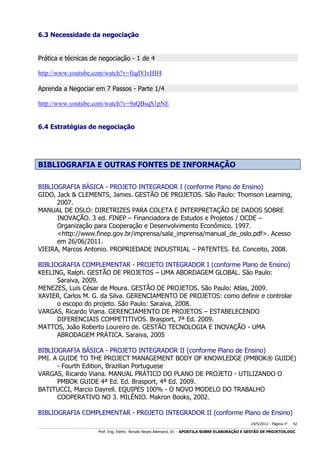 6.3 Necessidade da negociação
Prática e técnicas de negociação - 1 de 4
http://www.youtube.com/watch?v=fiqdVlvHIf4
Aprenda a Negociar em 7 Passos - Parte 1/4
http://www.youtube.com/watch?v=9aQBsqS1pNE
6.4 Estratégias de negociação

BIBLIOGRAFIA E OUTRAS FONTES DE INFORMAÇÃO
BIBLIOGRAFIA BÁSICA - PROJETO INTEGRADOR I (conforme Plano de Ensino)
GIDO, Jack & CLEMENTS, James. GESTÃO DE PROJETOS. São Paulo: Thomson Learning,
2007.
MANUAL DE OSLO: DIRETRIZES PARA COLETA E INTERPRETAÇÃO DE DADOS SOBRE
INOVAÇÃO. 3 ed. FINEP – Financiadora de Estudos e Projetos / OCDE –
Organização para Cooperação e Desenvolvimento Econômico. 1997.
<http://www.finep.gov.br/imprensa/sala_imprensa/manual_de_oslo.pdf>. Acesso
em 26/06/2011.
VIEIRA, Marcos Antonio. PROPRIEDADE INDUSTRIAL – PATENTES. Ed. Conceito, 2008.
BIBLIOGRAFIA COMPLEMENTAR - PROJETO INTEGRADOR I (conforme Plano de Ensino)
KEELING, Ralph. GESTÃO DE PROJETOS – UMA ABORDAGEM GLOBAL. São Paulo:
Saraiva, 2009.
MENEZES, Luis César de Moura. GESTÃO DE PROJETOS. São Paulo: Atlas, 2009.
XAVIER, Carlos M. G. da Silva. GERENCIAMENTO DE PROJETOS: como definir e controlar
o escopo do projeto. São Paulo: Saraiva, 2008.
VARGAS, Ricardo Viana. GERENCIAMENTO DE PROJETOS – ESTABELECENDO
DIFERENCIAIS COMPETITIVOS. Brasport, 7ª Ed. 2009.
MATTOS, João Roberto Loureiro de. GESTÃO TECNOLOGIA E INOVAÇÃO - UMA
ABRODAGEM PRÁTICA. Saraiva, 2005
BIBLIOGRAFIA BÁSICA - PROJETO INTEGRADOR II (conforme Plano de Ensino)
PMI. A GUIDE TO THE PROJECT MANAGEMENT BODY OF KNOWLEDGE (PMBOK® GUIDE)
- Fourth Edition, Brazilian Portuguese
VARGAS, Ricardo Viana. MANUAL PRÁTICO DO PLANO DE PROJETO - UTILIZANDO O
PMBOK GUIDE 4ª Ed. Ed. Brasport, 4ª Ed. 2009.
BATITUCCI, Marcio Dayrell. EQUIPES 100% - O NOVO MODELO DO TRABALHO
COOPERATIVO NO 3. MILÊNIO. Makron Books, 2002.
BIBLIOGRAFIA COMPLEMENTAR - PROJETO INTEGRADOR II (conforme Plano de Ensino)
14/5/2012 - Página no

42

___________________________________________________________________________________________________________________________________________________________________________________________________________________________

Prof. Eng. Eletric. Renato Neves Allemand, Dr. - APOSTILA SOBRE ELABORAÇÃO E GESTÃO DE PROJETOS.DOC

 
