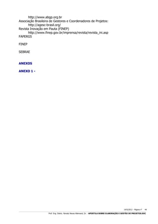 http://www.abgp.org.br
Associação Brasileira de Gestores e Coordenadores de Projetos:
http://agesc-brasil.org/
Revista Inovação em Pauta (FINEP)
http://www.finep.gov.br/imprensa/revista/revista_ini.asp
FAPERGS
FINEP
SEBRAE
ANEXOS
ANEXO 1 -

14/5/2012 - Página no

44

___________________________________________________________________________________________________________________________________________________________________________________________________________________________

Prof. Eng. Eletric. Renato Neves Allemand, Dr. - APOSTILA SOBRE ELABORAÇÃO E GESTÃO DE PROJETOS.DOC

 