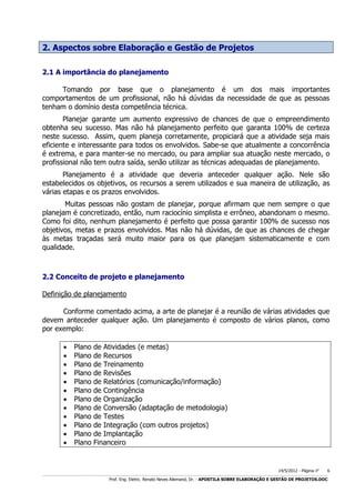 2. Aspectos sobre Elaboração e Gestão de Projetos
2.1 A importância do planejamento
Tomando por base que o planejamento é um dos mais importantes
comportamentos de um profissional, não há dúvidas da necessidade de que as pessoas
tenham o domínio desta competência técnica.
Planejar garante um aumento expressivo de chances de que o empreendimento
obtenha seu sucesso. Mas não há planejamento perfeito que garanta 100% de certeza
neste sucesso. Assim, quem planeja corretamente, propiciará que a atividade seja mais
eficiente e interessante para todos os envolvidos. Sabe-se que atualmente a concorrência
é extrema, e para manter-se no mercado, ou para ampliar sua atuação neste mercado, o
profissional não tem outra saída, senão utilizar as técnicas adequadas de planejamento.
Planejamento é a atividade que deveria anteceder qualquer ação. Nele são
estabelecidos os objetivos, os recursos a serem utilizados e sua maneira de utilização, as
várias etapas e os prazos envolvidos.
Muitas pessoas não gostam de planejar, porque afirmam que nem sempre o que
planejam é concretizado, então, num raciocínio simplista e errôneo, abandonam o mesmo.
Como foi dito, nenhum planejamento é perfeito que possa garantir 100% de sucesso nos
objetivos, metas e prazos envolvidos. Mas não há dúvidas, de que as chances de chegar
às metas traçadas será muito maior para os que planejam sistematicamente e com
qualidade.

2.2 Conceito de projeto e planejamento
Definição de planejamento
Conforme comentado acima, a arte de planejar é a reunião de várias atividades que
devem anteceder qualquer ação. Um planejamento é composto de vários planos, como
por exemplo:













Plano
Plano
Plano
Plano
Plano
Plano
Plano
Plano
Plano
Plano
Plano
Plano

de Atividades (e metas)
de Recursos
de Treinamento
de Revisões
de Relatórios (comunicação/informação)
de Contingência
de Organização
de Conversão (adaptação de metodologia)
de Testes
de Integração (com outros projetos)
de Implantação
Financeiro

14/5/2012 - Página no

6

___________________________________________________________________________________________________________________________________________________________________________________________________________________________

Prof. Eng. Eletric. Renato Neves Allemand, Dr. - APOSTILA SOBRE ELABORAÇÃO E GESTÃO DE PROJETOS.DOC

 