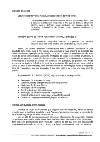Definição de projeto
Segundo Ricardo Vianna Vargas, projeto pode ser definido como:
“Um empreendimento não repetitivo caracterizado por uma seqüência clara
e lógica de eventos com início, meio e fim, que se destina a atingir um
objetivo claro e definido, sendo conduzido por pessoas dentro de
parâmetros pré-definidos de tempo, custo, recursos envolvidos e
qualidade”.

Também, através do Project Management Institute, a definição é:
“Uma empreitada temporária, realizada por pessoas, com recursos
limitados e que tem como objetivo criar um produto ou serviço único”.

Assim, um projeto apresenta características que o definem facilmente: é uma
atividade com início, meio e fim, sendo uma previsão a mais próxima do desejado (se
diferencia de uma operação de fabricação, onde os controles de interferências são mais
fáceis de serem conseguidos), apresenta limitações de tempo e de custos envolvidos, é
realizado por pessoas com auxílio de estrutura ferramental, de equipamentos e máquinas,
metodologias e técnicas de gestão de materiais, de qualidade, de pessoal, etc. Ainda
apresenta parâmetros definidos de controle e avaliação. Um projeto tem característica
única, ou seja, é personalizado, com elevado número de informações novas e complexas
para os responsáveis por sua execução. E por este motivo, deve ter um planejamento
prévio.
Segundo GIDO & CLEMENTS (2007), alguns exemplos de projetos são:









Montagem de uma peça de teatro
Desenvolvimento e lançamento de um novo produto
Modernização de uma fábrica
Realização de um congresso
Construção de um shopping center
Realização de várias cirurgias em um paciente
Reconstrução de uma cidade após um acidente natural
Criação de um programa de estágio para estudantes

Projetos com sucesso e com fracasso
Projetos de sucesso são aqueles que chegam nos seus objetivos, dentro do tempo
previsto, com a qualidade desejada e sem “estouro” do orçamento e com a obtenção de
satisfação e segurança de todos os envolvidos.
Um projeto de sucesso não ocorre por acaso, obviamente. As causas são: pessoas
competentes nos vários níveis, riscos bem administrados (eliminados e/ou diminuídos),
bem como um planejamento bem realizado. Também se cita que deve ser estabelecida
uma parceria entre o fornecedor e o cliente, envolvendo-o ativamente em todas as fases.

14/5/2012 - Página no

7

___________________________________________________________________________________________________________________________________________________________________________________________________________________________

Prof. Eng. Eletric. Renato Neves Allemand, Dr. - APOSTILA SOBRE ELABORAÇÃO E GESTÃO DE PROJETOS.DOC

 