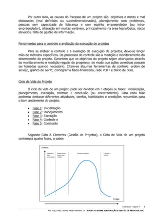 Por outro lado, as causas do fracasso de um projeto são: objetivos e metas e mal
elaboradas (mal definidas ou superdimensionadas), planejamento com problemas,
pessoas sem capacidade de liderança e sem espírito empreendedor (ou intraempreendedor), alteração em muitas variáveis, principalmente na área tecnológica, riscos
elevados, falta de gestão de informação.
Ferramentas para o controle e avaliação da execução de projetos
Para se efetuar o controle e a avaliação da execução de projetos, deve-se lançar
mão de métodos específicos. Os processos de controle são a medição e monitoramento do
desempenho do projeto. Garantem que os objetivos do projeto sejam alcançados através
do monitoramento e medição regular do progresso, de modo que ações corretivas possam
ser tomadas quando necessário. Citam-se algumas ferramentas de controle: ordem de
serviço, gráfico de Gantt, cronograma físico-financeiro, rede PERT e diário de obra.
Ciclo de Vida do Projeto
O ciclo de vida de um projeto pode ser dividido em 5 etapas ou fases: inicialização,
planejamento, execução, controle e conclusão (ou encerramento). Para cada fase
podemos destacar diferentes atividades, tarefas, habilidades e condições requeridas para
o bom andamento do projeto.






Fase
Fase
Fase
Fase
Fase

1:
2:
3:
4:
5:

Inicialização
Planejamento
Execução
Controle e
Conclusão

Segundo Gido & Clements (Gestão de Projetos), o Ciclo de Vida de um projeto
contempla quatro fases, a saber:
Esforço
Identificar
uma
necessidade

Desenvolver e
propor uma
solução

Executar o projeto

Concluir o
projeto

Tempo

14/5/2012 - Página no

8

___________________________________________________________________________________________________________________________________________________________________________________________________________________________

Prof. Eng. Eletric. Renato Neves Allemand, Dr. - APOSTILA SOBRE ELABORAÇÃO E GESTÃO DE PROJETOS.DOC

 