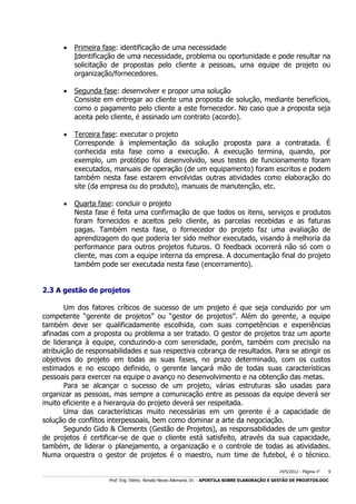 

Primeira fase: identificação de uma necessidade
Identificação de uma necessidade, problema ou oportunidade e pode resultar na
solicitação de propostas pelo cliente a pessoas, uma equipe de projeto ou
organização/fornecedores.



Segunda fase: desenvolver e propor uma solução
Consiste em entregar ao cliente uma proposta de solução, mediante benefícios,
como o pagamento pelo cliente a este fornecedor. No caso que a proposta seja
aceita pelo cliente, é assinado um contrato (acordo).



Terceira fase: executar o projeto
Corresponde à implementação da solução proposta para a contratada. É
conhecida esta fase como a execução. A execução termina, quando, por
exemplo, um protótipo foi desenvolvido, seus testes de funcionamento foram
executados, manuais de operação (de um equipamento) foram escritos e podem
também nesta fase estarem envolvidas outras atividades como elaboração do
site (da empresa ou do produto), manuais de manutenção, etc.



Quarta fase: concluir o projeto
Nesta fase é feita uma confirmação de que todos os itens, serviços e produtos
foram fornecidos e aceitos pelo cliente, as parcelas recebidas e as faturas
pagas. Também nesta fase, o fornecedor do projeto faz uma avaliação de
aprendizagem do que poderia ter sido melhor executado, visando à melhoria da
performance para outros projetos futuros. O feedback ocorrerá não só com o
cliente, mas com a equipe interna da empresa. A documentação final do projeto
também pode ser executada nesta fase (encerramento).

2.3 A gestão de projetos
Um dos fatores críticos de sucesso de um projeto é que seja conduzido por um
competente “gerente de projetos” ou “gestor de projetos”. Além do gerente, a equipe
também deve ser qualificadamente escolhida, com suas competências e experiências
afinadas com a proposta ou problema a ser tratado. O gestor de projetos traz um aporte
de liderança à equipe, conduzindo-a com serenidade, porém, também com precisão na
atribuição de responsabilidades e sua respectiva cobrança de resultados. Para se atingir os
objetivos do projeto em todas as suas fases, no prazo determinado, com os custos
estimados e no escopo definido, o gerente lançará mão de todas suas características
pessoais para exercer na equipe o avanço no desenvolvimento e na obtenção das metas.
Para se alcançar o sucesso de um projeto, várias estruturas são usadas para
organizar as pessoas, mas sempre a comunicação entre as pessoas da equipe deverá ser
muito eficiente e a hierarquia do projeto deverá ser respeitada.
Uma das características muito necessárias em um gerente é a capacidade de
solução de conflitos interpessoais, bem como dominar a arte da negociação.
Segundo Gido & Clements (Gestão de Projetos), as responsabilidades de um gestor
de projetos é certificar-se de que o cliente está satisfeito, através da sua capacidade,
também, de liderar o planejamento, a organização e o controle de todas as atividades.
Numa orquestra o gestor de projetos é o maestro, num time de futebol, é o técnico.
14/5/2012 - Página no

9

___________________________________________________________________________________________________________________________________________________________________________________________________________________________

Prof. Eng. Eletric. Renato Neves Allemand, Dr. - APOSTILA SOBRE ELABORAÇÃO E GESTÃO DE PROJETOS.DOC

 