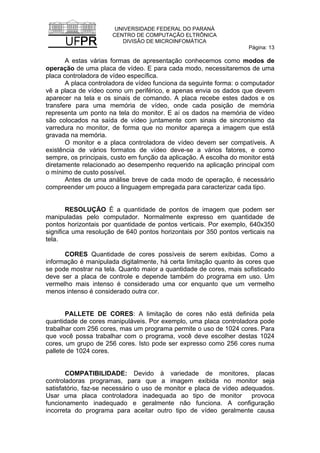 UNIVERSIDADE FEDERAL DO PARANÁ
CENTRO DE COMPUTAÇÃO ELTRÔNICA
DIVISÃO DE MICROINFOMÁTICA
Página: 13
A estas várias formas de apresentação conhecemos como modos de
operação de uma placa de vídeo. E para cada modo, necessitaremos de uma
placa controladora de vídeo específica.
A placa controladora de vídeo funciona da seguinte forma: o computador
vê a placa de vídeo como um periférico, e apenas envia os dados que devem
aparecer na tela e os sinais de comando. A placa recebe estes dados e os
transfere para uma memória de vídeo, onde cada posição de memória
representa um ponto na tela do monitor. E aí os dados na memória de vídeo
são colocados na saída de vídeo juntamente com sinais de sincronismo da
varredura no monitor, de forma que no monitor apareça a imagem que está
gravada na memória.
O monitor e a placa controladora de vídeo devem ser compatíveis. A
existência de vários formatos de vídeo deve-se a vários fatores, e como
sempre, os principais, custo em função da aplicação. A escolha do monitor está
diretamente relacionado ao desempenho requerido na aplicação principal com
o mínimo de custo possível.
Antes de uma análise breve de cada modo de operação, é necessário
compreender um pouco a linguagem empregada para caracterizar cada tipo.
RESOLUÇÃO É a quantidade de pontos de imagem que podem ser
manipuladas pelo computador. Normalmente expresso em quantidade de
pontos horizontais por quantidade de pontos verticais. Por exemplo, 640x350
significa uma resolução de 640 pontos horizontais por 350 pontos verticais na
tela.
CORES Quantidade de cores possíveis de serem exibidas. Como a
informação é manipulada digitalmente, há certa limitação quanto às cores que
se pode mostrar na tela. Quanto maior a quantidade de cores, mais sofisticado
deve ser a placa de controle e depende também do programa em uso. Um
vermelho mais intenso é considerado uma cor enquanto que um vermelho
menos intenso é considerado outra cor.
PALLETE DE CORES: A limitação de cores não está definida pela
quantidade de cores manipuláveis. Por exemplo, uma placa controladora pode
trabalhar com 256 cores, mas um programa permite o uso de 1024 cores. Para
que você possa trabalhar com o programa, você deve escolher destas 1024
cores, um grupo de 256 cores. Isto pode ser expresso como 256 cores numa
pallete de 1024 cores.
COMPATIBILIDADE: Devido à variedade de monitores, placas
controladoras programas, para que a imagem exibida no monitor seja
satisfatório, faz-se necessário o uso de monitor e placa de vídeo adequados.
Usar uma placa controladora inadequada ao tipo de monitor provoca
funcionamento inadequado e geralmente não funciona. A configuração
incorreta do programa para aceitar outro tipo de vídeo geralmente causa
 