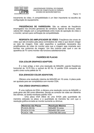 UNIVERSIDADE FEDERAL DO PARANÁ
CENTRO DE COMPUTAÇÃO ELTRÔNICA
DIVISÃO DE MICROINFOMÁTICA
Página: 14
travamente de vídeo. A compatibilidade é um fator importante na escolha da
configuração do equipamento.
FREQÜÊNCIAS DE VARREDURA: São os valores de freqüência
empregados nos circuitos geradores de varredura. Apesar de técnicos, estes
valores têm relação com a compatibilidade entre modo de operação de vídeo e
o monitor, servem para verificação de compatibilidade.
RESPOSTA DO AMPLIFICADOR DE VÍDEO: Freqüência dos sinais de
vídeo que são enviados pela placa controladora de vídeo e que devem chegar
ao tubo de imagem. Este valor especifica a qualidade necessária dos
amplificadores de vídeo do monitor para que a imagem seja mostrada sem
borrões nos contornos da imagem. Um dos motivos pelo qual o uso de
aparelhos de TV como monitor não funciona satisfatoriamente.
PADRÕES DE PLACAS
CGA (COLOR GRAPHICS ADAPTOR)
É o mais antigo, e tem uma resolução de 640x200, usando freqüência
horizontal de 15,75 Khz e vertical de 60 Hz. O padrão CGA comporta até
quatro cores numa pallete de 16.
EGA (ENHACED COLOR ADAPATOR)
Oferece uma resolução máxima de 640x350 em 16 cores. A placa pode
ser ajustada para ser compatibiliza com monitor CGA.
VGA (VÍDEO GRAPHICS ARRAY)
É uma melhoria do EGA, e oferece uma resolução norma de 649x480, e
pode gerar até 256 cores diferentes. Devido ao conector de vídeo ser diferente
dos demais, só aceita monitores padrão VGA.
Uma placa VGA difere de uma SVGA pela quantidade de
memória colocada na placa; e a quantidade de memória faz com que a
resolução gráfica enviada ao monitor aumente ou diminua.
Memórias das Placas Resolução Máxima
PLACA 256 Kb 640x480 16 cores
PLACA 512 Kb 800x600 256 cores
PLACA 1 Mb 1024x768 256 cores
 