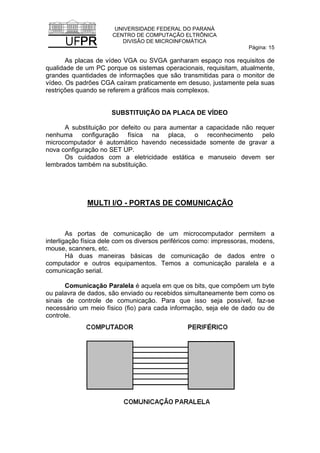 UNIVERSIDADE FEDERAL DO PARANÁ
CENTRO DE COMPUTAÇÃO ELTRÔNICA
DIVISÃO DE MICROINFOMÁTICA
Página: 15
As placas de vídeo VGA ou SVGA ganharam espaço nos requisitos de
qualidade de um PC porque os sistemas operacionais, requisitam, atualmente,
grandes quantidades de informações que são transmitidas para o monitor de
vídeo. Os padrões CGA caíram praticamente em desuso, justamente pela suas
restrições quando se referem a gráficos mais complexos.
SUBSTITUIÇÃO DA PLACA DE VÍDEO
A substituição por defeito ou para aumentar a capacidade não requer
nenhuma configuração física na placa, o reconhecimento pelo
microcomputador é automático havendo necessidade somente de gravar a
nova configuração no SET UP.
Os cuidados com a eletricidade estática e manuseio devem ser
lembrados também na substituição.
MULTI I/O - PORTAS DE COMUNICAÇÃO
As portas de comunicação de um microcomputador permitem a
interligação física dele com os diversos periféricos como: impressoras, modens,
mouse, scanners, etc.
Há duas maneiras básicas de comunicação de dados entre o
computador e outros equipamentos. Temos a comunicação paralela e a
comunicação serial.
Comunicação Paralela é aquela em que os bits, que compõem um byte
ou palavra de dados, são enviado ou recebidos simultaneamente bem como os
sinais de controle de comunicação. Para que isso seja possível, faz-se
necessário um meio físico (fio) para cada informação, seja ele de dado ou de
controle.
 