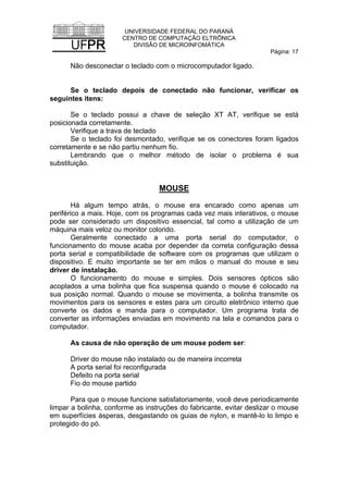 UNIVERSIDADE FEDERAL DO PARANÁ
CENTRO DE COMPUTAÇÃO ELTRÔNICA
DIVISÃO DE MICROINFOMÁTICA
Página: 17
Não desconectar o teclado com o microcomputador ligado.
Se o teclado depois de conectado não funcionar, verificar os
seguintes itens:
Se o teclado possui a chave de seleção XT AT, verifique se está
posicionada corretamente.
Verifique a trava de teclado
Se o teclado foi desmontado, verifique se os conectores foram ligados
corretamente e se não partiu nenhum fio.
Lembrando que o melhor método de isolar o problema é sua
substituição.
MOUSE
Há algum tempo atrás, o mouse era encarado como apenas um
periférico a mais. Hoje, com os programas cada vez mais interativos, o mouse
pode ser considerado um dispositivo essencial, tal como a utilização de um
máquina mais veloz ou monitor colorido.
Geralmente conectado a uma porta serial do computador, o
funcionamento do mouse acaba por depender da correta configuração dessa
porta serial e compatibilidade de software com os programas que utilizam o
dispositivo. E muito importante se ter em mãos o manual do mouse e seu
driver de instalação.
O funcionamento do mouse e simples. Dois sensores ópticos são
acoplados a uma bolinha que fica suspensa quando o mouse é colocado na
sua posição normal. Quando o mouse se movimenta, a bolinha transmite os
movimentos para os sensores e estes para um circuito eletrônico interno que
converte os dados e manda para o computador. Um programa trata de
converter as informações enviadas em movimento na tela e comandos para o
computador.
As causa de não operação de um mouse podem ser:
Driver do mouse não instalado ou de maneira incorreta
A porta serial foi reconfigurada
Defeito na porta serial
Fio do mouse partido
Para que o mouse funcione satisfatoriamente, você deve periodicamente
limpar a bolinha, conforme as instruções do fabricante, evitar deslizar o mouse
em superfícies ásperas, desgastando os guias de nylon, e mantê-lo lo limpo e
protegido do pó.
 