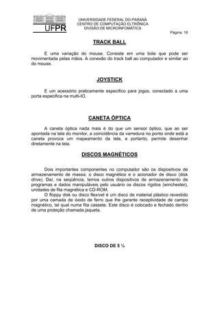 UNIVERSIDADE FEDERAL DO PARANÁ
CENTRO DE COMPUTAÇÃO ELTRÔNICA
DIVISÃO DE MICROINFOMÁTICA
Página: 18
TRACK BALL
E uma variação do mouse. Consiste em uma bola que pode ser
movimentada pelas mãos. A conexão do track ball ao computador e similar ao
do mouse.
JOYSTICK
E um acessório praticamente especifico para jogos, conectado a uma
porta especifica na multi-IO.
CANETA ÓPTICA
A caneta óptica nada mais é do que um sensor óptico, que ao ser
apontada na tela do monitor, a coincidência da varredura no ponto onde está a
caneta provoca um mapeamento da tela, e portanto, permite desenhar
diretamente na tela.
DISCOS MAGNÉTICOS
Dois importantes componentes no computador são os dispositivos de
armazenamento de massa: o disco magnético e o acionador de disco (disk
drive). Daí, na seqüência, temos outros dispositivos de armazenamento de
programas e dados manipuláveis pelo usuário os discos rígidos (winchester),
unidades de fita magnética e CD-ROM.
O floppy disk ou disco flexível é um disco de material plástico revestido
por uma camada de óxido de ferro que lhe garante receptividade de campo
magnético, tal qual numa fita cassete. Este disco é colocado e fechado dentro
de uma proteção chamada jaqueta.
DISCO DE 5 ¼
 