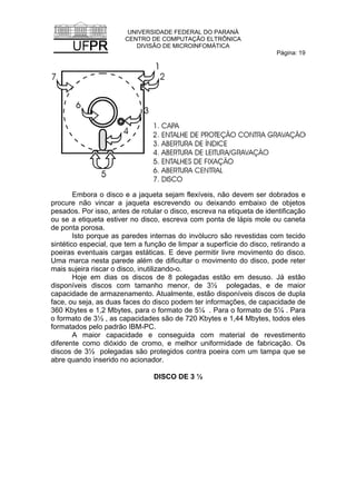 UNIVERSIDADE FEDERAL DO PARANÁ
CENTRO DE COMPUTAÇÃO ELTRÔNICA
DIVISÃO DE MICROINFOMÁTICA
Página: 19
Embora o disco e a jaqueta sejam flexíveis, não devem ser dobrados e
procure não vincar a jaqueta escrevendo ou deixando embaixo de objetos
pesados. Por isso, antes de rotular o disco, escreva na etiqueta de identificação
ou se a etiqueta estiver no disco, escreva com ponta de lápis mole ou caneta
de ponta porosa.
Isto porque as paredes internas do invólucro são revestidas com tecido
sintético especial, que tem a função de limpar a superfície do disco, retirando a
poeiras eventuais cargas estáticas. E deve permitir livre movimento do disco.
Uma marca nesta parede além de dificultar o movimento do disco, pode reter
mais sujeira riscar o disco, inutilizando-o.
Hoje em dias os discos de 8 polegadas estão em desuso. Já estão
disponíveis discos com tamanho menor, de 3½ polegadas, e de maior
capacidade de armazenamento. Atualmente, estão disponíveis discos de dupla
face, ou seja, as duas faces do disco podem ter informações, de capacidade de
360 Kbytes e 1,2 Mbytes, para o formato de 5¼ . Para o formato de 5¼ . Para
o formato de 3½ , as capacidades são de 720 Kbytes e 1,44 Mbytes, todos eles
formatados pelo padrão IBM-PC.
A maior capacidade e conseguida com material de revestimento
diferente como dióxido de cromo, e melhor uniformidade de fabricação. Os
discos de 3½ polegadas são protegidos contra poeira com um tampa que se
abre quando inserido no acionador.
DISCO DE 3 ½
 