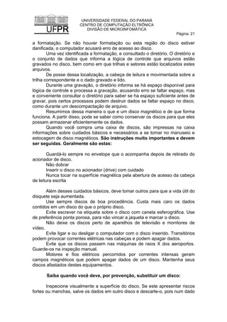 UNIVERSIDADE FEDERAL DO PARANÁ
CENTRO DE COMPUTAÇÃO ELTRÔNICA
DIVISÃO DE MICROINFOMÁTICA
Página: 21
a formatação. Se não houver formatação ou esta região do disco estiver
danificada, o computador acusará erro de acesso ao disco.
Uma vez identificada a formatação, e consultado o diretório. O diretório e
o conjunto de dados que informa a lógica de controle que arquivos estão
gravados no disco, bem como em que trilhas e setores estão localizados estes
arquivos.
De posse dessa localização, a cabeça de leitura e movimentada sobre a
trilha correspondente e o dado gravado e lido.
Durante uma gravação, o diretório informa se há espaço disponível para
lógica de controle e processa a gravação, acusando erro se faltar espaço, mas
e conveniente consultar o diretório para saber se ha espaço suficiente antes de
gravar, pois certos processos podem destruir dados se faltar espaço no disco,
como durante um descompactação de arquivo.
Resumimos dessa maneira o que e um disco magnético e de que forma
funciona. A partir disso, pode se saber como conservar os discos para que eles
possam armazenar eficientemente os dados.
Quando você compra uma caixa de discos, são impressas na caixa
informações sobre cuidados básicos e necessários a se tomar no manuseio e
estocagem de disco magnéticos. São instruções muito importantes e devem
ser seguidas. Geralmente são estas:
Guardá-lo sempre no envelope que o acompanha depois de retirado do
acionador de disco.
Não dobrar
Inserir o disco no acionador (drive) com cuidado
Nunca tocar na superfície magnética pela abertura de acesso da cabeça
de leitura escrita
Além desses cuidados básicos, deve tomar outros para que a vida útil do
disquete seja aumentada.
Use sempre discos de boa procedência. Custa mais caro os dados
contidos em um disco do que o próprio disco.
Evite escrever na etiqueta sobre o disco com caneta esferográfica. Use
de preferência ponta porosa, para não vincar a jaqueta e marcar o disco.
Não deixe os discos perto de aparelhos de televisão e monitores de
vídeo.
Evite ligar e ou desligar o computador com o disco inserido. Transitórios
podem provocar correntes elétricas nas cabeças e podem apagar dados.
Evite que os discos passem nas máquinas de raios X dos aeroportos.
Guarde-os na inspeção manual.
Motores e fios elétricos percorridos por correntes intensas geram
campos magnéticos que podem apagar dados de um disco. Mantenha seus
discos afastados destes equipamentos.
Saiba quando você deve, por prevenção, substituir um disco:
Inspecione visualmente a superfície do disco. Se este apresentar riscos
fortes ou manchas, salve os dados em outro disco e descarte-o, pois num dado
 