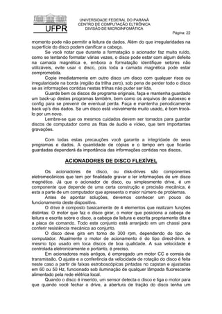 UNIVERSIDADE FEDERAL DO PARANÁ
CENTRO DE COMPUTAÇÃO ELTRÔNICA
DIVISÃO DE MICROINFOMÁTICA
Página: 22
momento pode não permitir a leitura de dados. Além do que irregularidades na
superfície do disco podem danificar a cabeça.
Se você notar que durante a formatação o acionador faz muito ruído,
como se tentando formatar várias vezes, o disco pode estar com algum defeito
na camada magnética e, embora a formatação identifique setores não
utilizáveis, evite usar o disco, pois toda a camada magnética pode estar
comprometida.
Copie imediatamente em outro disco um disco com qualquer risco ou
irregularidade na borda (região da trilha zero), sob pena de perder todo o disco
se as informações contidas nestas trilhas não puder ser lida.
Guarde bem os discos de programa originais, faça e mantenha guardado
um back-up destes programas também, bem como os arquivos de autoexec e
config para se prevenir de eventual perda. Faça e mantenha periodicamente
back up’s dos dados. Se um disco está visivelmente muito usado, é bom trocá-
lo por um novo.
Lembre-se que os mesmos cuidados devem ser tomados para guardar
discos de computador como as fitas de áudio e vídeo, que tem importantes
gravações.
Com todas estas precauções você garante a integridade de seus
programas e dados. A quantidade de cópias e o tempo em que ficarão
guardadas dependerá da importância das informações contidas nos discos.
ACIONADORES DE DISCO FLEXÍVEL
Os acionadores de disco, ou disk-drives são componentes
eletromecânicos que tem por finalidade gravar e ler informações de um disco
magnético. Já que o acionador de disco, ou simplesmente drive, é um
componente que depende de uma certa construção e precisão mecânica, é
esta a parte de um computador que apresenta o maior número de problemas.
Antes de apontar soluções, devemos conhecer um pouco do
funcionamento deste dispositivo.
O drive é composto basicamente de 4 elementos que realizam funções
distintas: O motor que faz o disco girar, o motor que posiciona a cabeça de
leitura e escrita sobre o disco, a cabeça de leitura e escrita propriamente dita e
a placa de comando. Todo este conjunto está arranjado em um chassi para
conferir resistência mecânica ao conjunto.
O disco deve gira em torno de 300 rpm, dependendo do tipo de
computador. Atualmente o motor de acionamento é do tipo direct-drive, o
mesmo tipo usado em toca discos de boa qualidade. A sua velocidade é
controlada eletronicamente e portanto, é preciso.
Em acionadores mais antigos, é empregado um motor CC e correia de
transmissão. O ajuste e a conferência da velocidade de rotação do disco é feita
neste caso a partir de faixas estroboscópicas pintadas no capstan e ajustadas
em 60 ou 50 Hz, funcionado sob iluminação de qualquer lâmpada fluorescente
alimentado pela rede elétrica local.
Quando o disco é inserido, um sensor detecta o disco e liga o motor para
que quando você fechar o drive, a abertura de tração do disco tenha um
 
