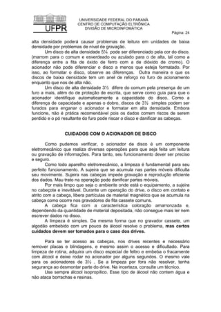 UNIVERSIDADE FEDERAL DO PARANÁ
CENTRO DE COMPUTAÇÃO ELTRÔNICA
DIVISÃO DE MICROINFOMÁTICA
Página: 24
alta densidade poderá causar problemas de leitura em unidades de baixa
densidade por problemas de nível de gravação.
Um disco de alta densidade 5¼ pode ser diferenciado pela cor do disco.
(marrom para o comum e esverdeado ou azulado para o de alta, tal como a
diferença entre a fita de óxido de ferro com a de dióxido de cromo). O
acionador não pode diferenciar o disco a menos que esteja formatado. Por
isso, ao formatar o disco, observe as diferenças. Outra maneira e que os
discos de baixa densidade tem um anel de reforço no furo de acionamento
enquanto que nos de alta não.
Um disco de alta densidade 3½ difere do comum pela presença de um
furo a mais, além do de proteção de escrita, que serve como guia para que o
acionador identifique automaticamente a capacidade do disco. Como a
diferença de capacidade e apenas o dobro, discos de 3½ simples podem ser
furados para enganar o acionador e formatar em alta densidade. Embora
funcione, não é prática recomendável pois os dados correm riscos de serem
perdido e o pó resultante do furo pode riscar o disco e danificar as cabeças.
CUIDADOS COM O ACIONADOR DE DISCO
Como pudemos verificar, o acionador de disco é um componente
eletromecânico que realiza diversas operações para que seja feita um leitura
ou gravação de informações. Para tanto, seu funcionamento dever ser preciso
e seguro.
Como todo aparelho eletromecânico, a limpeza é fundamental para seu
perfeito funcionamento. A sujeira que se acumula nas partes móveis dificulta
seu movimento. Sujeira nas cabeças impede gravação e reprodução eficiente
dos dados. Mau trato na operação pode danificar partes móveis.
Por mais limpo que seja o ambiente onde está o equipamento, a sujeira
no cabeçote e inevitável. Durante um operação do drive, o disco em contato e
atrito com a cabeça, libera partículas de material magnético que se acumula na
cabeça como ocorre nos gravadores de fita cassete comuns.
A cabeça fica com a característica coloração amarronzada e,
dependendo da quantidade de material depositada, não consegue mais ler nem
escrever dados no disco.
A limpeza é simples. Da mesma forma que no gravador cassete, um
algodão embebido com um pouco de álcool resolve o problema, mas certos
cuidados devem ser tomados para o caso dos drives.
Para se ter acesso as cabeças, nos drives recentes e necessário
remover placas e blindagens, e mesmo assim o acesso e dificultado. Para
limpeza de rotina, adquira um disco especial de feltro e embeba o fracamente
com álcool e deixe rodar no acionador por alguns segundos. O mesmo vale
para os acionadores de 3½ . Se a limpeza por fora não resolver, tenha
segurança ao desmontar parte do drive. Na incerteza, consulte um técnico.
Use sempre álcool isopropílico. Esse tipo de álcool não contem água e
não ataca borrachas e resinas.
 