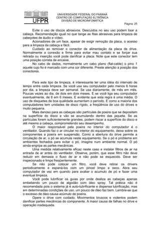 UNIVERSIDADE FEDERAL DO PARANÁ
CENTRO DE COMPUTAÇÃO ELTRÔNICA
DIVISÃO DE MICROINFOMÁTICA
Página: 25
Evite o uso de discos abrasivos. Descuidos no seu uso podem lixar a
cabeça. Recomendação igual no que tange as fitas abrasivas para limpeza de
cabeçotes de áudio e vídeo.
Acionadores de um face, apesar de exigir remoção da placa, o acesso
para a limpeza da cabeça e fácil.
Cuidado ao remover o conector de alimentação da placa de drive.
Normalmente a conexão e firme para evitar mau contato e se forçar sua
retirada ou inserção você pode danificar a placa. Note que este conector tem
uma posição correta de encaixe.
No cabo de dados, normalmente um cabo plano (flat-cable) o pino 1
aquele cujo fio é marcado com uma cor diferente. Preste atenção a posição dos
conectores.
Para este tipo de limpeza, é interessante ter uma idéia do intervalo de
tempo entre cada limpeza. Se você usa seu computador pelo menos 6 horas
por dia, a limpeza deve ser semanal. Se usa diariamente, de mês em mês.
Poucas vezes ao dia, de dois em dois meses. E se você liga seu computador
eventualmente, de 6 em 6 meses. E evidente que esta regra é uma média. O
uso de disquetes de boa qualidade aumentam o período. E como a maioria dos
computadores tem unidades de disco rígido, a freqüência de uso do drives e
muito pequena.
Mais danoso para as cabeças são partículas de poeira que se depositam
na superfície do disco e vão se acumulando dentro das jaqueta. Se as
partículas forem suficientemente grandes, podem riscar a superfície do disco e
até mesmo a cabeça, comprometendo seu desempenho.
O maior responsável pela poeira no interior do computador é o
ventilador. Quando faz o ar circular no interior do equipamento, deixa sobre os
componentes a poeira em suspensão. Como a abertura do drive permite a
circulação de ar, o pó se acumula neste equipamento. Se o pó e problema em
ambientes fechados para evitar o pó, imagine num ambiente normal. O pó
ainda engripa as partes mecânicas.
Uma medida relativamente eficaz neste caso e instalar filtros de ar na
entrada de ar antes do ventilador. Observe, porém, que esse filtro não deve
reduzir em demasia o fluxo de ar e não pode se esquecido. Deve ser
inspecionado e limpo freqüentemente.
Se não pode colocar um filtro, você deve retirar os drivers
periodicamente e espaná-los com um pincel limpo e seco. Abra seu
computador de vez em quando para avaliar o acumulo de pó e fazer uma
eventual limpeza.
Você pode lubrificar os guias por onde desliza as cabeças apenas
embebendo um pouco de algodão com óleo spray. Tal prática não é
recomendada pois o sistema já é auto-lubrificante e dispensa lubrificação, mas
em determinadas condições de uso, um pouco de óleo faz bem. Lembre-se que
o excesso de óleo causa acúmulo de poeira.
Opere o drive com cuidado. Movimentos bruscos e violentos podem
danificar partes mecânicas do componente. A maior causa de falhas no drive e
operação inadequada.
 