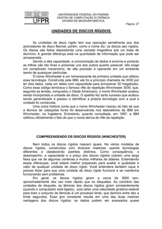 UNIVERSIDADE FEDERAL DO PARANÁ
CENTRO DE COMPUTAÇÃO ELTRÔNICA
DIVISÃO DE MICROINFOMÁTICA
Página: 27
UNIDADES DE DISCOS RÍGIDOS
As unidades de disco rígido tem sua operação semelhante aos dos
acionadores de disco flexível, porém, como o nome diz, os discos aso rígidos.
Os discos são feitos depositando uma camada magnética sob um base de
alumínio. A grande diferença está na quantidade de informação que pode ser
armazenada.
Devido a alta capacidade, a concentração de dados é enorme e portanto
as trilhas sâo tão finas e próximas uns dos outros quanto possível. Isto exige
um complicado mecanismo, de alta precisão e operando em um ambiente
isento de quaisquer partículas.
O nome Winchester e um remanescente da primeira unidade que utilizou
essa tecnologia. Construída pela IBM, ela foi a princípio chamada de 3030 por
ter dois lados, cada um deles com capacidade para armazenar 30 megabytes.
Como esse código lembrava o famoso rifle de repetição Winchester 3030, que,
segundo as lendas, conquistou o Oeste Americano, o nome Winchester acabou
sendo incorporado a unidade de disco. O apelido fez tanto sucesso que acabou
sendo generalizado e passou a identificar a própria tecnologia com a qual a
unidade foi construída.
Uma outra história conta que o nome Winchester nasceu do fato de que
a técnica de cabeçotes livres foi desenvolvida nos laboratórios da IBM em
Winchester, na Inglaterra. Entretanto, quando consultada, em 1987, a IBM
ratificou oficialmente o fato de que o nome deriva do rifle de repetição.
COMPREENDENDO OS DISCOS RÍGIDOS (WINCHESTER)
Nem todos os discos rígidos nascem iguais. Ha vários modelos de
discos rígidos, construídos com diversos materiais usando tecnologias
diferentes e obedecendo padrões distintos. Como conseqüência, o
desempenho, a capacidade e o preço dos discos rígidos cobrem uma larga
faixa que vai de algumas centenas a muitos milhares de dólares. Entendendo
essas diferenças, você estará melhor preparado para avaliar a qualidade e
valor de qualquer unidade de disco rígido. Você entendera também oque é
preciso fazer para que uma unidade de disco rígido funcione e se mantenha
funcionando sem problemas.
Em geral, os discos rígidos giram a cerca de 3600 rpm,
aproximadamente dez vez mais rápido que os disquetes. Ao contrário das
unidades de disquete, as lâminas dos discos rígidos giram constantemente
(quando o computador está ligado), pois obter uma velocidade giratória estável
para todo o conjunto de lâminas é um processo lento, que demora entre dez a
trinta segundos. Esse giro constante resulta em uma das duas maiores
vantagens dos discos rígidos: os dados podem ser acessados quase
 