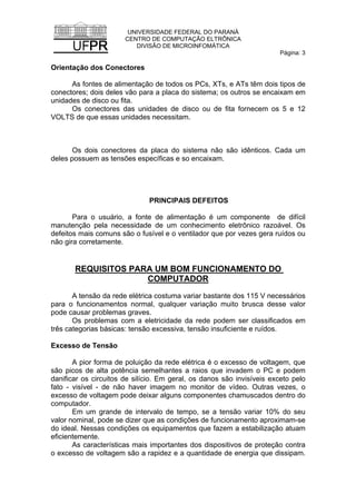 UNIVERSIDADE FEDERAL DO PARANÁ
CENTRO DE COMPUTAÇÃO ELTRÔNICA
DIVISÃO DE MICROINFOMÁTICA
Página: 3
Orientação dos Conectores
As fontes de alimentação de todos os PCs, XTs, e ATs têm dois tipos de
conectores; dois deles vão para a placa do sistema; os outros se encaixam em
unidades de disco ou fita.
Os conectores das unidades de disco ou de fita fornecem os 5 e 12
VOLTS de que essas unidades necessitam.
Os dois conectores da placa do sistema não são idênticos. Cada um
deles possuem as tensões específicas e so encaixam.
PRINCIPAIS DEFEITOS
Para o usuário, a fonte de alimentação é um componente de difícil
manutenção pela necessidade de um conhecimento eletrônico razoável. Os
defeitos mais comuns são o fusível e o ventilador que por vezes gera ruídos ou
não gira corretamente.
REQUISITOS PARA UM BOM FUNCIONAMENTO DO
COMPUTADOR
A tensão da rede elétrica costuma variar bastante dos 115 V necessários
para o funcionamentos normal, qualquer variação muito brusca desse valor
pode causar problemas graves.
Os problemas com a eletricidade da rede podem ser classificados em
três categorias básicas: tensão excessiva, tensão insuficiente e ruídos.
Excesso de Tensão
A pior forma de poluição da rede elétrica é o excesso de voltagem, que
são picos de alta potência semelhantes a raios que invadem o PC e podem
danificar os circuitos de silício. Em geral, os danos são invisíveis exceto pelo
fato - visível - de não haver imagem no monitor de vídeo. Outras vezes, o
excesso de voltagem pode deixar alguns componentes chamuscados dentro do
computador.
Em um grande de intervalo de tempo, se a tensão variar 10% do seu
valor nominal, pode se dizer que as condições de funcionamento aproximam-se
do ideal. Nessas condições os equipamentos que fazem a estabilização atuam
eficientemente.
As características mais importantes dos dispositivos de proteção contra
o excesso de voltagem são a rapidez e a quantidade de energia que dissipam.
 