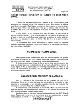 UNIVERSIDADE FEDERAL DO PARANÁ
CENTRO DE COMPUTAÇÃO ELTRÔNICA
DIVISÃO DE MICROINFOMÁTICA
Página: 31
QUANDO DEVEMOS ESTACIONAR AS CABEÇAS DO DISCO RÍGIDO
(PARK) .
O PARK ou estacionamento das cabeças é um procedimento para
posicionar as cabeças numa trilha segura do disco. Isto porque, a cabeça
quando em operação não chega a encostar no disco, devido ao colchão de ar
formado pela rotação do disco. Uma vez que a cabeça não encostar na
superfície do disco, não há problemas de sujeira por partículas magnéticas
soltas.
Porém, quando o disco para de girar, não há mais o colchão de ar e a
cabeça encosta no disco. Numa movimentação do computador, a cabeça pode
chocar-se contra a sensível camada magnética e danificar a região afetada.
Por isso, são deslocadas para a última trilha do disco e aí permanecem,
estacionadas.
Os Winchester mais novos estacionam a cabeça acima da camada
magnética evitando problemas de choques mecânicos, não sendo necessário
nenhum software de PARK.
UNIDADES DE FITA MAGNÉTICA
Aso dispositivos de acesso lento, mas que podem suportar um grande
quantidade de informações. A fita cassete comum de áudio era uma alternativa
de baixo custo para pequenos usuários de computadores pessoais.
O funcionamento dos drives de fita e semelhante aos gravadores de
rolo, exceto por algumas particularidades. O carregamento da fita e manual, o
início lógico da fita e identificado por uma tarja espelhada que reflete a luz
sobre um sensor ótico, e quando a fita e carregada, o acionador para a fita
quando encontrar a marca.
UNIDADE DE FITA STREAMER OU CARTUCHO
Tem a capacidade de armazenar as informações de um disco
winchester. Portanto, e uma fita para alta densidade de gravação, e isso
acarreta a necessidade de um elevada precisão mecânica do conjunto fita
unidade de acionamento e alta qualidade da fita.
A vantagem de backup em fitas do tipo STREAMER e que ocupam um
reduzido espaço de armazenamento enquanto que o mesmo só poderia ser
feito em discos flexível, usando vários discos.
Já são comuns no mercado fitas de backup utilizando fitas DAT (Digital
Áudio Tape), cujo mecanismo e semelhante a de um videocassete e grava
dados digitais, comportando ate 1,3 Gbytes de informação.
MONITOR DE VÍDEO
 