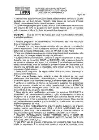UNIVERSIDADE FEDERAL DO PARANÁ
CENTRO DE COMPUTAÇÃO ELTRÔNICA
DIVISÃO DE MICROINFOMÁTICA
Página: 45
* Altera dados: alguns vírus mudam dados aleatoriamente, sem que o usuário
perceba por um bom tempo. Também troca dados na memória principal
(RAM), causando resultados desastrosos num programa.
* Copia dados protegidos para acesso público: comum em redes multiusuário.
Um arquivo de folha de pagamento com acesso restrito pode ser copiado
pelo vírus para um local do disco sem restrições de acesso.
DEFESAS - Para se previnir da invasão dos vírus recomendamos remédios
e atitudes saudáveis:
* Adquira programas em revendedores reconhecidos pela boa reputação.
Exija embalagens invioláveis.
* A maioria dos programas comercializados vêm em discos com proteção
contra regravações. Caso o programa adquirido venha em discos normais,
cole neles a etiqueta antigravação, antes de introduzi-los nos micro.
* Faça uma cópia de segurança do original já protegido contra gravação. Não
se esqueça de proteger a cópia de segurança também.
* Suspeitando de anormalidades, compare o arquivo original com a cópia de
trabalho. Use os comandos COMP ou DISKCOMP. Não prossiga o trabalho
se encontrar diferença em algum dos utilitários. É provável que seu sistema
esteja contaminado, mas as diferenças podem ocorrer em programas que
alteram seu conteúdo após a instalação, para anexar senhas ou nome do
usuário na cópia instalada.
* Teste novos programas. Se alguma coisa parecer incomum, interrompa a
execução imediatamente.
* Para uma verificação extra, adiante a data do sistema em um ano,
alterando-a para sexta-feira, 13 ou 6 de março, data do vírus Michelângelo.
Se houver algum vírus tipo bomba-relógio, o sistema mostra seus efeitos.
* Verifique a existência de textos ou mensagens suspeitas nos programas.
Abra os arquivos através de um editor hexadecimal como o PCTOOLS,
DEBUG e procure mensagens como “GOTCHA!”, “DUMMY!”ou outras. Se
encontrá-las, o seu programa está infectado.
* Fique atento para modificações anormais nos arquivos CONFIG.SYS e
AUTOEXEC.BAT no diretório raiz do disco rígido. Como objetivo do vírus é
multiplicar-se e causar dano, pode alterar estes arquivos. Novas linhas ou
modificações em linhas já existentes é sinal de contaminação. Mas é normal
programas alterarem arquivos quando instalados corretamente, sem que isto
signifique presença de vírus.
* Verifique o disco rígido, procurando arquivos ocultos suspeitos. Os arquivos
ocultos usados normalmente pelo DOS - IO.SYS, MSDOS.SYS são os
preferidos pelos vírus. Use o comando DIR com a chave de atributos de
arquivos ocultos para verificar a sua existência. EX: DIR *.*/a:h <enter>.
* GUARDE INFORMAÇÕES SOBRE TAMANHO, DATA E HORA DE
CRIAÇÃO DOS PROGRAMAS. ALTERAÇÃO NESTES DADOS PODE SER
SINAL DE CONTAMINAÇÃO.
* Faça BACK Ups de arquivos importantes. Se necessário, faça mais de uma
cópia de segurança. É a forma mais barata e segura de proteção contra
 