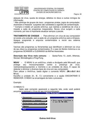 UNIVERSIDADE FEDERAL DO PARANÁ
CENTRO DE COMPUTAÇÃO ELTRÔNICA
DIVISÃO DE MICROINFOMÁTICA
Página: 46
ataques de vírus, queda de energia, defeitos no disco e outras inimigos da
informação.
* Não participe de grupos de risco - programas piratas, jogos de computador,
shareware e freeware suspeitos são candidatos a agentes de contaminação.
* Compre e instale um pacote antivírus, que rastreia a existência de vírus e
impede a ação de programas inesperados. Novos vírus surgem a cada
momento, por isso é importante atualizar sempre o pacote.
TRATAMENTO DE CHOQUE - Para eliminar um vírus de seu computador
só existe uma solução, sem a ação de um programa antivírus para a limpeza.
Apague programas e arquivos contaminados e recrie seu sistema
operacional.
Vacinas são programas ou ferramentas que identificam e eliminam os vírus
de seu disco ou programas contaminados. É o caso do Norton Antivírus e os
programas SCANXXX e CLEANXXX da McFee Associates.
Descrição dos Vírus mais comuns: - Sexta-Feira 13, Joshi, Athenas,
Stoned, Michelângelo e Ping-Pong.
MSAV - O MSAV é um antiVírus, criado e divulgado pela Microsoft, que
protege seu microcomputador contra a presença de vírus,
rastreando(pesquisando) a memória e as unidades de disco. É capaz de
detectar e eliminar o diversos tipos de vírus em seu computador.
Para utilizar o AntiVírus, basta digitar o comando MSAV. (MicroSoft Anti
Vírus)
Escolha a unidade (A:, B:, C:) conveniente e a opção ENCONTRAR E
REMOVER. O MSAV se encarregará de todo o processo.
Exemplo:
C>MSAV C:
Após este comando aparecerá a seguinte tela, onde você poderá
encontrar e remover o Vírus do seu microcomputador:
Outros Anti-Vírus
 