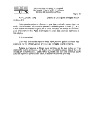 UNIVERSIDADE FEDERAL DO PARANÁ
CENTRO DE COMPUTAÇÃO ELTRÔNICA
DIVISÃO DE MICROINFOMÁTICA
Página: 49
A:>CLEAN C: [Ath] (Aciona o Clean para remoção do Ath
do disco C:)
Note que não estamos informando qual é ou quais são os arquivos que
estão contaminados. Informamos apenas a unidade que os contém (C:), e o
Clean automaticamente irá procurar o vírus indicado em todos os arquivos,
para então removê-los. Após a remoção dos vírus dos arquivos, aparecerá a
tela abaixo:
1 virus removed
Caso não tenha sido indicado mais nenhum vírus pelo Scan você não
precisará repetir o Clean, pois o processo de remoção estará completo.
Acione novamente o Scan, para certificar-se de que todos os vírus
realmente foram removidos. Se foram, seu microcomputador estará livre de
quaisquer contaminações. Basta tomar cuidado para que ele continue assim
(veja as regrinhas para isso no capítulo sobre Vírus desta apostila).
 