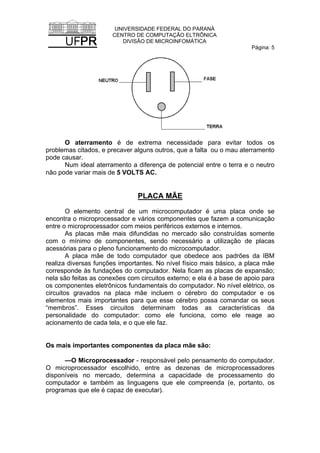 UNIVERSIDADE FEDERAL DO PARANÁ
CENTRO DE COMPUTAÇÃO ELTRÔNICA
DIVISÃO DE MICROINFOMÁTICA
Página: 5
O aterramento é de extrema necessidade para evitar todos os
problemas citados, e precaver alguns outros, que a falta ou o mau aterramento
pode causar.
Num ideal aterramento a diferença de potencial entre o terra e o neutro
não pode variar mais de 5 VOLTS AC.
PLACA MÃE
O elemento central de um microcomputador é uma placa onde se
encontra o microprocessador e vários componentes que fazem a comunicação
entre o microprocessador com meios periféricos externos e internos.
As placas mãe mais difundidas no mercado são construídas somente
com o mínimo de componentes, sendo necessário a utilização de placas
acessórias para o pleno funcionamento do microcomputador.
A placa mãe de todo computador que obedece aos padrões da IBM
realiza diversas funções importantes. No nível físico mais básico, a placa mãe
corresponde às fundações do computador. Nela ficam as placas de expansão;
nela são feitas as conexões com circuitos externo; e ela é a base de apoio para
os componentes eletrônicos fundamentais do computador. No nível elétrico, os
circuitos gravados na placa mãe incluem o cérebro do computador e os
elementos mais importantes para que esse cérebro possa comandar os seus
“membros”. Esses circuitos determinam todas as características da
personalidade do computador: como ele funciona, como ele reage ao
acionamento de cada tela, e o que ele faz.
Os mais importantes componentes da placa mãe são:
—O Microprocessador - responsável pelo pensamento do computador.
O microprocessador escolhido, entre as dezenas de microprocessadores
disponíveis no mercado, determina a capacidade de processamento do
computador e também as linguagens que ele compreenda (e, portanto, os
programas que ele é capaz de executar).
 