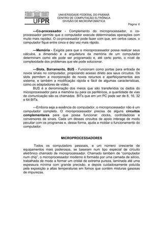 UNIVERSIDADE FEDERAL DO PARANÁ
CENTRO DE COMPUTAÇÃO ELTRÔNICA
DIVISÃO DE MICROINFOMÁTICA
Página: 6
—Co-processador - Complemento do microprocessador, o co-
processador permite que o computador execute determinadas operações com
muito mais rapidez. O co-processador pode fazer com que, em certos casos, o
computador fique entre cinco e dez vez mais rápido.
—Memória - Exigida para que o microprocessador possa realizar seus
cálculos, a dimensão e a arquitetura da memória de um computador
determinam como ele pode ser programado e, até certo ponto, o nível de
complexidade dos problemas que ele pode solucionar.
—Slots, Barramento, BUS - Funcionam como portas para entrada de
novos sinais no computador, propiciando acesso direto aos seus circuitos. Os
slots permitem a incorporação de novos recursos e aperfeiçoamentos aos
sistema, e também a modificação rápida e fácil de algumas características,
como os adaptadores de vídeo.
BUS é a denominação dos meios que são transferidos os dados do
microprocessador para a memória ou para os periféricos, a quantidade de vias
de comunicação são os chamados BITs que em um PC pode ser de 8, 16, 32
e 64 BITs.
—Embora seja a essência do computador, o microprocessador não é um
computador completo. O microprocessador precisa de alguns circuitos
complementares para que possa funcionar: clocks, controladoras e
conversores de sinais. Cada um desses circuitos de apoio interage de modo
peculiar com os programas e, dessa forma, ajuda a moldar o funcionamento do
computador.
MICROPROCESSADORES
Todos os computadors pessoais, e um número crescente de
equipamentos mais poderosos, se baseiam num tipo especial de circuito
eletrônico chamado de microprocessador. Chamado também de “computador
num chip”, o microprocessador moderno é formado por uma camada de silício,
trabalhada de modo a formar um cristal de extrema pureza, laminada até uma
espessura mínima com grande precisão, e depois cuidadosamente poluída
pela exposição a altas temperaturas em fornos que contém misturas gasosas
de impurezas.
 