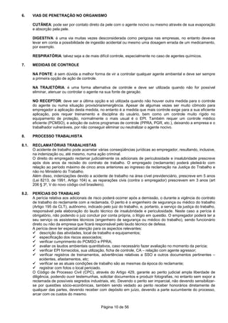 Página 10 de 56
6. VIAS DE PENETRAÇÃO NO ORGANISMO
CUTÂNEA: pode ser por contato direto da pele com o agente nocivo ou mesmo através de sua evaporação
e absorção pela pele.
DIGESTIVA: é uma via muitas vezes desconsiderada como perigosa nas empresas, no entanto deve-se
levar em conta a possibilidade de ingestão acidental ou mesmo uma dosagem errada de um medicamento,
por exemplo.
RESPIRATÓRIA: talvez seja a de mais difícil controle, especialmente no caso de agentes químicos.
7. MEDIDAS DE CONTROLE
NA FONTE: é sem dúvida a melhor forma de vir a controlar qualquer agente ambiental e deve ser sempre
a primeira opção de ação de controle.
NA TRAJETÓRIA: é uma forma alternativa de controle e deve ser utilizada quando não for possível
eliminar, atenuar ou controlar o agente na sua fonte de geração.
NO RECEPTOR: deve ser a última opção e só utilizada quando não houver outra medida para o controle
do agente ou numa situação provisória/emergência. Apesar de algumas vezes ser muito cômodo para
empregador a aplicação desta medida, no entanto é a medida que mais controle exige para a sua eficiente
aplicação, pois requer treinamento e disciplina do usuário, bem como um controle muito rígido no
equipamento de proteção, normalmente o mais usual é o EPI. Também requer um controle médico
eficiente (PCMSO), e adoção de outros programas de controle (PPRA, PGR, etc.), deixando a empresa e o
trabalhador vulneráveis, por não conseguir eliminar ou neutralizar o agente nocivo.
8. PROCESSO TRABALHISTA
8.1. RECLAMATÓRIAS TRABALHISTAS
O acidente de trabalho pode acarretar várias conseqüências jurídicas ao empregador, resultando, inclusive,
na indenização ou, até mesmo, numa ação criminal.
O direito do empregado reclamar judicialmente os adicionais de periculosidade e insalubridade prescreve
após dois anos da recisão do contrato de trabalho. O empregado (reclamante) poderá pleiteá-lo com
relação ao período máximo de cinco anos anteriores ao ingresso da reclamação na Justiça do Trabalho e
não no Ministério do Trabalho.
Além disso, indenizações devido a acidente de trabalho na área cível previdenciário, prescreve em 5 anos
(Lei 8213, de 1991, Artigo 104) e, as reparações civis (contra o empregador) prescrevem em 3 anos (art
206 § 3º, V do novo código civil brasileiro).
8.2. PERÍCIAS DO TRABALHO
A perícia relativa aos adicionais de risco poderá ocorrer após a demissão, o durante a vigência do contrato
de trabalho do reclamante com a reclamada. O perito é o engenheiro de segurança ou médico do trabalho
(Artigo 195 da CLT), autônomo, indicado pelo juiz do trabalho, e, portanto, a serviço da justiça do trabalho,
responsável pela elaboração do laudo técnico de insalubridade e periculosidade. Neste caso a perícia é
obrigatório, não podendo o juiz concluir por conta própria, o litígio em questão. O empregador poderá ter a
seu serviço os assistentes técnicos (engenheiro de segurança ou médico do trabalho), sendo funcionário
direto ou não da empresa que ficará responsável pelo laudo técnico de defesa.
A perícia deve ter especial atenção para os aspectos relevantes:
descrição das atividades, local de trabalho e equipamentos;
especificação dos riscos associados;
verificar cumprimento do PCMSO e PPRA;
avaliar os laudos ambientais quantitativos, caso necessário fazer avaliação no momento da perícia;
verificar EPI fornecidos, sua utilização, ficha de controle, CA – relação com agente agressor;
verificar registros de treinamentos, advertências relativas a SSO e outros documentos pertinentes –
acidentes, afastamentos, etc;
verificar se as atuais condições de trabalho são as mesmas da época do reclamante;
registrar com fotos o local periciado.
O Código de Processo Civil (CPC), através do Artigo 429, garante ao perito judicial ampla liberdade de
diligência, podendo ouvir testemunhas, solicitar documentos e produzir fotografias, no entanto sem expor a
reclamada de possíveis segredos industriais, etc. Devendo o perito ser imparcial, não devendo sensibilizar-
se por questões sócio-econômicas, também sendo vedado ao perito receber honorários diretamente de
qualquer das partes, devendo receber com depósito em juízo, devendo a parte sucumbente do processo,
arcar com os custos do mesmo.
 