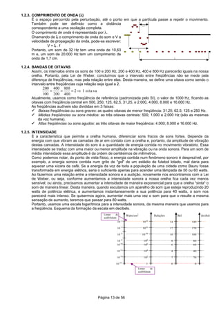 Página 13 de 56
1.2.3. COMPRIMENTO DE ONDA (λλλλ)
É o espaço percorrido pela perturbação, até o ponto em que a partícula passe a repetir o movimento.
Também pode ser definido como a distância
correspondente a uma oscilação completa.
O comprimento de onda é representado por λ.
Chamando de λλλλ o comprimento de onda do som e V a
velocidade de propagação da onda, pode-se escrever:
V = λλλλ . f
Portanto, um som de 32 Hz tem uma onda de 10,63
m e, um som de 20.000 Hz tem um comprimento de
onda de 1,7 cm.
1.2.4. BANDAS DE OITAVAS
Assim, os intervalos entre os sons de 100 e 200 Hz, 200 e 400 Hz, 400 e 800 Hz parecerão iguais na nossa
orelha. Portanto, pela Lei de Weber, concluímos que o intervalo entre freqüências não se mede pela
diferença de freqüências, mas pela relação entre elas. Desta maneira, se define uma oitava como sendo o
intervalo entre freqüências cuja relação seja igual a 2.
200
100
400
200
800
400
2= = = ⇒ 1 oita va
Atualmente, usamos como freqüência de referência (padronizada pelo SI), o valor de 1000 Hz, ficando as
oitavas com freqüência central em 500, 250, 125, 62,5, 31,25, e 2.000, 4.000, 8.000 e 16.000 Hz.
As freqüências audíveis são divididas em 3 faixas:
Baixas freqüências ou sons graves: as quatro oitavas de menor freqüência: 31.25; 62.5; 125 e 250 Hz.
Médias freqüências ou sons médios: as três oitavas centrais: 500; 1.000 e 2.000 Hz (são as mesmas
da voz humana).
Altas freqüências ou sons agudos: as três oitavas de maior freqüência: 4.000; 8.000 e 16.000 Hz.
1.2.5. INTENSIDADE
É a característica que permite a orelha humana, diferenciar sons fracos de sons fortes. Depende da
energia com que vibram as camadas de ar em contato com a orelha e, portanto, da amplitude de vibração
destas camadas. A intensidade do som é a quantidade de energia contida no movimento vibratório. Essa
intensidade se traduz com uma maior ou menor amplitude na vibração ou na onda sonora. Para um som de
média intensidade essa amplitude é da ordem de centésimos de milímetros.
Como podemos notar, do ponto de vista físico, a energia contida num fenômeno sonoro é desprezível, por
exemplo, a energia sonora contida num grito de "gol" de um estádio de futebol lotado, mal daria para
aquecer uma xícara de café. Se a energia da voz de toda a população de uma cidade como Bauru fosse
transformada em energia elétrica, seria o suficiente apenas para acender uma lâmpada de 50 ou 60 watts.
Ao fazermos uma relação entre a intensidade sonora e a audição, novamente nos encontramos com a Lei
de Weber, ou seja, conforme aumentamos a intensidade sonora a nossa orelha fica cada vez menos
sensível; ou ainda, precisamos aumentar a intensidade de maneira exponencial para que a orelha "sinta" o
som de maneira linear. Desta maneira, quando escutamos um aparelho de som que esteja reproduzindo 20
watts de potência elétrica, e aumentamos instantaneamente a sua potência para 40 watts, o som nos
parecerá mais intenso. Se quisermos agora, aumentar mais uma vez o som para que o resulte a mesma
sensação de aumento, teremos que passar para 80 watts.
Portanto, usamos uma escala logarítmica para a intensidade sonora, da mesma maneira que usamos para
a freqüência. Esquema da formação da escala em decibels.
10-16
Watts/cm2
10-14
10-12
10-10
10- 8
10- 6
10- 4
10- 2
Relações
1
102
104
106
108
10-10
1012
1014
Bel
0
2
4
6
8
10
12
14
decibel
0
20
40
60
80
100
120
140
Limiar de
audibilidade
Limiar de
audibilidade
λ/2
λ
λ
 