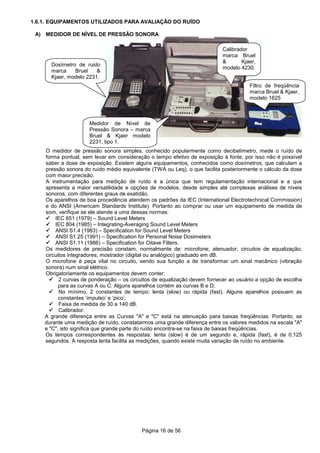 Página 16 de 56
1.6.1. EQUIPAMENTOS UTILIZADOS PARA AVALIAÇÃO DO RUÍDO
A) MEDIDOR DE NÍVEL DE PRESSÃO SONORA
O medidor de pressão sonora simples, conhecido popularmente como decibelímetro, mede o ruído de
forma pontual, sem levar em consideração o tempo efeitvo de exposição à fonte, por isso não é possível
saber a dose de exposição. Existem alguns equipamentos, conhecidos como dosímetros, que calculam a
pressão sonora do ruído médio equivalente (TWA ou Leq), o que facilita posteriormente o cálculo da dose
com maior precisão.
A instrumentação para medição de ruído é a única que tem regulamentação internacional e a que
apresenta a maior versatilidade e opções de modelos, desde simples até complexas análises de níveis
sonoros, com diferentes graus de exatidão.
Os aparelhos de boa procedência atendem os padrões da IEC (International Electrotechnical Commission)
e do ANSI (Americam Standards Institute). Portanto ao comprar ou usar um equipamento de medida de
som, verifique se ele atende a uma dessas normas:
IEC 651 (1979) – Sound Level Meters
IEC 804 (1985) – Integrating-Averaging Sound Level Meters
ANSI S1.4 (1983) – Specification for Sound Level Meters
ANSI S1.25 (1991) – Specification for Personal Noise Dosimeters
ANSI S1.11 (1986) – Specification for Oitave Filters.
Os medidores de precisão constam, normalmente de: microfone; atenuador; circuitos de equalização;
circuitos integradores; mostrador (digital ou analógico) graduado em dB.
O microfone é peça vital no circuito, sendo sua função a de transformar um sinal mecânico (vibração
sonora) num sinal elétrico.
Obrigatoriamente os equipamentos devem conter:
2 curvas de ponderação – os circuitos de equalização devem fornecer ao usuário a opção de escolha
para as curvas A ou C. Alguns aparelhos contém as curvas B e D;
No mínimo, 2 constantes de tempo: lenta (slow) ou rápida (fast). Alguns aparelhos possuem as
constantes ‘impulso’ e ‘pico’;
Faixa de medida de 30 a 140 dB.
Calibrador.
A grande diferença entre as Curvas "A" e "C" está na atenuação para baixas freqüências. Portanto, se
durante uma medição de ruído, constatarmos uma grande diferença entre os valores medidos na escala "A"
e "C", isto significa que grande parte do ruído encontra-se na faixa de baixas freqüências.
Os tempos correspondentes às respostas: lenta (slow) é de um segundo e, rápida (fast), é de 0,125
segundos. A resposta lenta facilita as medições, quando existe muita variação de ruído no ambiente.
Dosímetro de ruido
marca Bruel &
Kjaer, modelo 2231.
Calibrador
marca Bruel
& Kjaer,
modelo 4230.
Filtro de freqüência
marca Bruel & Kjaer,
modelo 1625
Medidor de Nível de
Pressão Sonora – marca
Bruel & Kjaer modelo
2231, tipo 1.
 