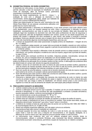 Página 17 de 56
B) DOSIMETRIA PESSOAL DE RUÍDO (DOSIMETRO)
O dosímetro de ruído possui, no seu interior, um processador que
permite calcualar a dose de exposição do trabalhador em vários
níveis de exposição, além de fornecer outros parâmetros
importantes à conclusão do laudo técnico.
Embora não citada, explicitamente, na NR-15 – Anexo 1 – a
avaliação de ruído com a utilização do dosímetro é mais
recomendada, sendo legalmente válida, desde que realizada de
acordo com a norma FUNDACENTRO NHO-01.
Utilizar para determinação da "dose de ruído" dosímetros de ruído
(Noise Dose Meter) de uso pessoal, previamente calibrados com
pistão fone do mesmo fabricante.
O que difere basicamente o dosímetro do decibelimetro, é que neste primeiro você pode utilizá-lo tanto
como decibelímetro, como um dosador pessoal de ruído, onde o equipamento é colocado no próprio
trabalhador, acompanhando-o por toda ou parte de sua jornada de trabalho. Aliás esta discussão da
validação legal dos resultados do dosímetro tem sido feito pelos profissionais da área de segurança e
saúde ocupacional, pelo fato da legislação brasileira sem omissa, quanto ao uso desde equipamento, no
entanto não aceitar a validação dos seus resultados é, pelo menos, não aceitar a evolução e precisão
tecnológica, frente aos cálculos manuais, pois a margem de erro deve ser sempre em favor da segurança.
Para isso são importantes algumas recomendações específicas, para seu uso:
o sensor do equipamento deve estar posicionado na lapela (ombro) do trabalhador – margem de erro
de + 0,3 dB(A);
caso o trabalhador esteja exposto, por quase toda sua jornada de trabalho, exposto ao ruído contínuo,
utilize-o durante, pelo menos duas horas, pegando o período de permanência constante do trabalhador
no ambiente ruidoso;
caso o trabalhador fique exposto a diferentes níveis de pressão sonora ou esteja exposto a um ruído
intermitente, com grande variações e incidência de ruído de impacto, pegue toda a jornada de trabalho,
ou seja, 8 horas;
esteja atento para eventuais ocorrência de reuniões, máquinas paradas, manutenções, serviços de
limpeza, etc, pois as medições devem ser realizadas num dia de trabalho normal.
Outra vantagem muito importante para uso do dosimetro é que ele permite que façamos uma simulação
prática da eficiência de atenuação de um protetor auditivo do tipo concha. A atenuação dos protetores deve
ser determinada em campo real, através do seguinte procedimento:
instalar o sensor de um dosímetro de ruído, no interior de cada concha do protetor auditivo, passando o
cabo do mesmo de maneira ajustada, através de um furo feito no selo da concha, para tanto fazer uso
de dois dosímetros instalados nas mesmas condições um para cada concha;
fixar com auxílio de uma fita adesiva, o sensor de um terceiro dosímetro de ruído de mesmo modelo na
parte externa da concha, em posição e alturas aproximadamente iguais;
fazer três leituras para cada concha e utilizar dez conchas de cada modelo de protetor auditivo, quando
quiser testar a eficiência dos diferentes modelos;
chamamos a atenção para a colocação dos sensores dos dosímetros de ruído no interior de cada
concha do protetor auditivo, com a finalidade de captar e registrar o nível de ruído residual atenuado
em campo real, que chega a orelha do trabalhador. Um terceiro sensor preso a uma concha para
registrar os níveis de ruído do ambiente de trabalho sem atenuação pela proteção individual.
C) PRECAUÇÕES DURANTE AS MEDIÇÕES
verificar a bateria antes de cada medição;
verificar a calibração sempre que for usar o aparelho. O medidor, por ter um circuito eletrônico, é muito
sensível à temperatura, e o seu microfone tem alta sensibilidade à umidade e pressão atmosférica,
quando necessário calibrar, conforme recomendação do fabricante;
usar corretamente as curvas de ponderação "A", "B" ou "C";
usar de maneira adequada a constante de tempo “slow” ou “fast”;
medidor deve ser colocado na posição de trabalho do operário e na altura da orelha do mesmo;
deve ser evitada a interferência do vento no microfone do medidor. Para anular esse efeito, existe um
dispositivo denominado "windscreen" que evita o "sopro" sobre o microfone;
a distância do medidor à fonte de ruído deve estar de acordo com as Normas ISO 1999, ISO 1966/1 e
as recomendações ISO R 131, R 266 e R 495;
devem ser evitadas superfícies refletoras, que não sejam comuns ao ambiente;
recomenda-se fazer pelo menos 5 medições em cada local.
o principal causador de erros nas medições de ruído é o ruído de fundo, por isso devemos muitas
vezes medir o nível de ruído com a máquina em funcionamento e, em seguida, desligada, se a
diferença do nível for menor que 3 dB, devemos procurar estudar melhor o ruído de fundo;
os instrumentos mais modernos vêm com um software amigável para conexão direta no
microcomputador, utilizam o ambiente Windows, para impressão das leituras realizadas (alguns
instrumentos acumulam várias leituras, permitindo a opção de impressa de um relatório completo).
 