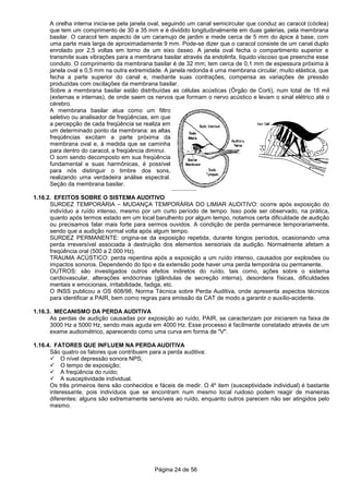Página 24 de 56
A orelha interna inicia-se pela janela oval, seguindo um canal semicircular que conduz ao caracol (cóclea)
que tem um comprimento de 30 a 35 mm e é dividido longitudinalmente em duas galerias, pela membrana
basilar. O caracol tem aspecto de um caramujo de jardim e mede cerca de 5 mm do ápice à base, com
uma parte mais larga de aproximadamente 9 mm. Pode-se dizer que o caracol consiste de um canal duplo
enrolado por 2,5 voltas em torno de um eixo ósseo. A janela oval fecha o compartimento superior e
transmite suas vibrações para a membrana basilar através da endolinfa, líquido viscoso que preenche esse
conduto. O comprimento da membrana basilar é de 32 mm; tem cerca de 0,1 mm de espessura próxima à
janela oval e 0,5 mm na outra extremidade. A janela redonda é uma membrana circular, muito elástica, que
fecha a parte superior do canal e, mediante suas contrações, compensa as variações de pressão
produzidas com oscilações da membrana basilar.
Sobre a membrana basilar estão distribuídas as células acústicas (Órgão de Corti), num total de 18 mil
(externas e internas), de onde saem os nervos que formam o nervo acústico e levam o sinal elétrico até o
cérebro.
A membrana basilar atua como um filtro
seletivo ou analisador de freqüências, em que
a percepção de cada freqüência se realiza em
um determinado ponto da membrana: as altas
freqüências excitam a parte próxima da
membrana oval e, à medida que se caminha
para dentro do caracol, a freqüência diminui.
O som sendo decomposto em sua freqüência
fundamental e suas harmônicas, é possível
para nós distinguir o timbre dos sons,
realizando uma verdadeira análise espectral.
Seção da membrana basilar.
1.16.2. EFEITOS SOBRE O SISTEMA AUDITIVO
SURDEZ TEMPORÁRIA – MUDANÇA TEMPORÁRIA DO LIMIAR AUDITIVO: ocorre após exposição do
indivíduo a ruído intenso, mesmo por um curto período de tempo. Isso pode ser observado, na prática,
quanto após termos estado em um local barulhento por algum tempo, notamos certa dificuldade de audição
ou precisamos falar mais forte para sermos ouvidos. A condição de perda permanece temporariamente,
sendo que a audição normal volta após algum tempo.
SURDEZ PERMANENTE: origina-se da exposição repetida, durante longos períodos, ocasionando uma
perda irreversível associada à destruição dos elementos sensoriais da audição. Normalmente afetam a
freqüência oral (500 a 2.000 Hz).
TRAUMA ACÚSTICO: perda repentina após a exposição a um ruído intenso, causados por explosões ou
impactos sonoros. Dependendo do tipo e da extensão pode haver uma perda temporária ou permanente.
OUTROS: são investigados outros efeitos indiretos do ruído, tais como, ações sobre o sistema
cardiovascular, alterações endócrinas (glândulas de secreção interna), desordens físicas, dificuldades
mentais e emocionais, irritabilidade, fadiga, etc.
O INSS publicou a OS 608/98, Norma Técnica sobre Perda Auditiva, onde apresenta aspectos técnicos
para identificar a PAIR, bem como regras para emissão da CAT de modo a garantir o auxílio-acidente.
1.16.3. MECANISMO DA PERDA AUDITIVA
As perdas de audição causadas por exposição ao ruído, PAIR, se caracterizam por iniciarem na faixa de
3000 Hz a 5000 Hz, sendo mais aguda em 4000 Hz. Esse processo é facilmente constatado através de um
exame audiométrico, aparecendo como uma curva em forma de "V".
1.16.4. FATORES QUE INFLUEM NA PERDA AUDITIVA
São quatro os fatores que contribuem para a perda auditiva:
O nível depressão sonora NPS;
O tempo de exposição;
A freqüência do ruído;
A susceptividade individual.
Os três primeiros itens são conhecidos e fáceis de medir. O 4º item (susceptividade individual) é bastante
interessante, pois indivíduos que se encontram num mesmo local ruidoso podem reagir de maneiras
diferentes: alguns são extremamente sensíveis ao ruído, enquanto outros parecem não ser atingidos pelo
mesmo.
 