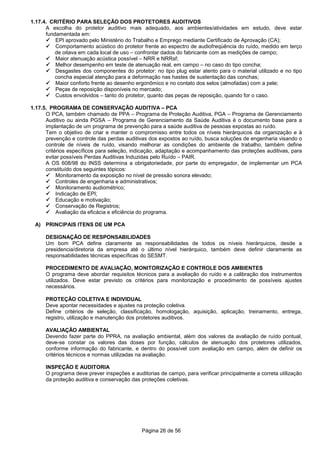 Página 26 de 56
1.17.4. CRITÉRIO PARA SELEÇÃO DOS PROTETORES AUDITIVOS
A escolha do protetor auditivo mais adequado, aos ambientes/atividades em estudo, deve estar
fundamentada em:
EPI aprovado pelo Ministério do Trabalho e Emprego mediante Certificado de Aprovação (CA);
Comportamento acústico do protetor frente ao espectro de audiofreqüência do ruído, medido em terço
de oitava em cada local de uso – confrontar dados do fabricante com as medições de campo;
Maior atenuação acústica possível – NRR e NRRsf;
Melhor desempenho em teste de atenuação real, em campo – no caso do tipo concha;
Desgastes dos componentes do protetor: no tipo plug estar atento para o material utilizado e no tipo
concha especial atenção para a deformação nas hastes de sustentação das conchas;
Maior conforto frente ao desenho ergonômico e no contato dos selos (almofadas) com a pele;
Peças de reposição disponíveis no mercado;
Custos envolvidos – tanto do protetor, quanto das peças de reposição, quando for o caso.
1.17.5. PROGRAMA DE CONSERVAÇÃO AUDITIVA – PCA
O PCA, também chamado de PPA – Programa de Proteção Auditiva, PGA – Programa de Gerenciamento
Auditivo ou ainda PGSA – Programa de Gerenciamento da Saúde Auditiva é o documento base para a
implantação de um programa de prevenção para a saúde auditiva de pessoas expostas ao ruído.
Tem o objetivo de criar e manter o compromisso entre todos os níveis hierárquicos da organização e à
prevenção e controle das perdas auditivas dos expostos ao ruído, busca soluções de engenharia visando o
controle de níveis de ruído, visando melhorar as condições do ambiente de trabalho, também define
critérios específicos para seleção, indicação, adaptação e acompanhamento das proteções auditivas, para
evitar possíveis Perdas Auditivas Induzidas pelo Ruído – PAIR.
A OS 608/98 do INSS determina a obrigatoriedade, por parte do empregador, de implementar um PCA
constituído dos seguintes tópicos:
Monitoramento da exposição no nível de pressão sonora elevado;
Controles de engenharia e administrativos;
Monitoramento audiométrico;
Indicação de EPI;
Educação e motivação;
Conservação de Registros;
Avaliação da eficácia e eficiência do programa.
A) PRINCIPAIS ITENS DE UM PCA
DESIGNAÇÃO DE RESPONSABILIDADES
Um bom PCA define claramente as responsabilidades de todos os níveis hierárquicos, desde a
presidencia/diretoria da empresa até o último nível hierárquico, também deve definir claramente as
responsabilidades técnicas específicas do SESMT.
PROCEDIMENTO DE AVALIAÇÃO, MONITORIZAÇÃO E CONTROLE DOS AMBIENTES
O programa deve abordar requisitos técnicos para a avaliação do ruído e a calibração dos instrumentos
utilizados. Deve estar previsto os critérios para monitorização e procedimento de possíveis ajustes
necessários.
PROTEÇÃO COLETIVA E INDIVIDUAL
Deve apontar necessidades e ajustes na proteção coletiva.
Define critérios de seleção, classificação, homologação, aquisição, aplicação, treinamento, entrega,
registro, utilização e manutenção dos protetores auditivos.
AVALIAÇÃO AMBIENTAL
Devendo fazer parte do PPRA, na avaliação ambiental, além dos valores da avaliação de ruído pontual,
deve-se constar os valores das doses por função, cálculos de atenuação dos protetores utilizados,
conforme informação do fabricante, e dentro do possível com avaliação em campo, além de definir os
critérios técnicos e normas utilizadas na avaliação.
INSPEÇÃO E AUDITORIA
O programa deve prever inspeções e auditorias de campo, para verificar principalmente a correta utilização
da proteção auditiva e conservação das proteções coletivas.
 