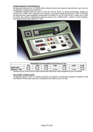 Página 27 de 56
GERENCIAMENTO AUDIOMÉTRICO
Devidamente alinhado com o PCMSO define critérios técnicos dos exames audiométricos, bem como os
de utilização e calibração do audiômetro.
A legislação brasileira determina que os níveis de ruído de fundo, na cabina audiométrica, estejam de
acordo com a OSHA 1981, apêndice D (na verdade o documento oficial da OSHA é de 1983). A proposta
de aprimoramento desta legislação, apresentada na Portaria 23, de 14/11/96, da SST, sugere que o ruído
de fundos das cabinas audiométricas esteja de acordo com a ISSO 8.253.1, embora a norma utilizada,
internacionamente, seja a ANSI S3.1-1991.
FREQÜÊNCIAS POR BANDA DE OITAVA (em Hz)
500 1.000 2.000 3.000 4.000 6.000 8.000
OSHA 1983 40 dB 40 dB 47 dB -- 57 dB -- 62 dB
ANSI S3.1-1991 22 dB 29 dB 34 dB 39 dB 42 dB 41 dB 45 dB
Observe que os níveis mínimos determinados pela OSHA são menos exigentes do que os da ANSI.
RELATÓRIO CONSOLIDADO
Anualmente deve-se emitir um relatório específico do programa, devidamente ajustado ao relatório anual
do PCMSO e PPRA, para evidenciar o desempenho do sistema como um todo.
 