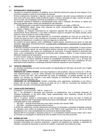 Página 28 de 56
2. VIBRAÇÕES
2.1. INTRODUÇÃO E GENERALIDADES
Vibração é o movimento periódico, ou aleatório, de um elemento estrutural ou peça de uma máquina. É um
movimento repetitivo a partir de uma posição de repouso.
Embora praticamente inevitável e algumas vezes até necessária, ela pode causar problemas de saúde
para quem sofre seus efeitos. Estes problemas podem ir desde a sensação de enjôo, quando se viaja de
navio ou avião, até a trepidação incômoda de britadeiras a ar comprimido.
No ambiente industrial é freqüente a simultaneidade entre ruído e vibrações. No entanto, os efeitos que
estes dois agentes podem causar aos trabalhadores são diferentes:
RUÍDO desenvolve a sua ação fundamentalmente em relação a um órgão, a ORELHA.
As VIBRAÇÕES afetam zonas mais extensas do corpo, inclusivamente órgãos internos como o
cérebro, o fígado e o coração.
Na realidade, as vibrações transmitem-se ao organismo segundo três eixos espaciais (x, y, z), com
características físicas diferentes, e cujo efeito combinado é igual ao somatório dos efeitos parciais, tendo
ainda em conta as partes do corpo a elas sujeitas.
Um corpo está em vibração quando descreve um movimento oscilatório em torno de um ponto fixo. O
número de vezes em que o ciclo completo do movimento se repete durante o período de um segundo é
chamado de freqüência e, é medido em ciclos por segundo ou Hertz [Hz].
Ao contrário de outros agentes, onde o trabalhador é sujeito passivo, expondo-se aos riscos, no caso das
vibrações, deve haver, caracteristicamente, o contato entre o trabalhador e o equipamento ou máquina que
transmita a vibração.
A vibração consiste em movimento inerente aos corpos dotados de massa e elasticidade. O corpo humano
possui uma vibração natural. Se uma freqüência externa coincide com a freqüência natural do sistema,
ocorre a ressonância, que implica em amplificação do movimento. A energia vibratória é absorvida pelo
corpo, como conseqüência da atenuação promovida pelos tecidos e órgãos. O corpo humano possui
diferentes freqüências de ressonância.
O corpo humano reage às vibrações de formas diferentes. A sensibilidade às vibrações longitudinais (ao
longo do eixo z, da coluna vertebral) é distinta da sensibilidade transversal (eixos x ou y, ao longo dos
braços ou através do tórax). Em cada direção, a sensibilidade também varia com a freqüência, eis que,
para determinada freqüência, a aceleração tolerável é diferente daquela em outra freqüência.
2.2. TIPOS DE VIBRAÇÕES
As vibrações transmitidas ao corpo humano podem ser classificadas em dois tipos, de acordo com a região
do corpo atingida.
VIBRAÇÃO DE CORPO INTEIRO: é de baixa freqüência e alta amplitude, situa-se na faixa de 1 a 80 Hz,
mais especificamente 1 a 20 Hz. Estas vibrações são específicas para atividades de transporte e são
afetas à norma ISO 2631. São transmitidas ao corpo do trabalhador, na posição sentado, em pé ou
deitado; por exemplo, as vibrações a que estão expostas os motoristas de caminhão, operadores de
tratores, máquinas agrícolas, etc.
VIBRAÇÕES DE EXTREMIDADES: também conhecidas como segmentais, localizadas ou de mãos e
braços, são as mais estudadas, situam-se na faixa de 6,3 a 1250 Hz, ocorrendo nos trabalhos com
ferramentas manuais e normatizadas pela ISO5349.
2.3. LEGISLAÇÃO PERTINENTE
A Portaria nº 3.214/78 do MTE – NR-15 – anexo nº 8:
item 1: “As atividades e operações que exponham os trabalhadores, sem a proteção adequada, às
vibrações localizadas, ou de corpo inteiro, serão caracterizadas como insalubres, através de perícia
realizada no local de trabalho"
item 2: "A perícia, visando à comprovação ou não da exposição deve tomar por base os limites de
tolerância definidos pela Organização Internacional para a Normalização – ISO em suas normas ISO 2631
e ISO/DIS 5349 ou suas substitutas".
ISO 2631 – vibração transmitida para corpo inteiro (versão mais recente 1999)
ISO 5349 – vibrações localizadas (mãos e braços)
A ACGIH faz referências a limites admissíveis para tempo de exposição a vibrações localizadas podendo
ser utilizados como critério de avaliação já que a ISO 5349 é muito superficial, isto é, não há um limite
estabelecido e sim umas probabilidades de ocorrência de determinadas lesões.
Segundo NR-15 a exposição a vibrações acima do LT é considerada insalubre de grau médio, isto é, deve-
se conceder ao empregado um adicional de 20% do salário mínimo aos seus proventos.
2.4. NORMA ISO 5349
A metodologia especificada na ISO 5349 enumera os fatores que influenciam os efeitos da exposição às
vibrações transmitidas aos membros superiores: o espectro da freqüência da vibração; a magnitude da
vibração; a duração da exposição no período de trabalho; a exposição acumulada até a data.
 