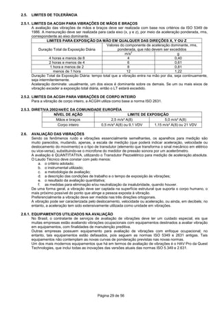 Página 29 de 56
2.5. LIMITES DE TOLERÂNCIA
2.5.1. LIMITES DA ACGIH PARA VIBRAÇÕES DE MÃOS E BRAÇOS
A avaliação das vibrações de mãos e braços deve ser realizada com base nos critérios da ISO 5349 de
1986. A mensuração deve ser realizada para cada eixo (x, y e z), por meio da aceleração ponderada, rms,
correspondente ao eixo dominante.
LIMITES PARA EXPOSIÇÃO DA MÃO EM QUALQUER DAS DIREÇÕES X, Y OU Z
Duração Total da Exposição Diária
Valores do componente de aceleração dominante, rms,
ponderada, que não devem ser excedidos
m/s
2
g
4 horas e menos de 8 4 0,40
2 horas e menos de 4 6 0,61
1 hora e menos de 2 8 0,81
menos de 1 hora 12 1,22
Duração Total da Exposição Diária: tempo total que a vibração entra na mão por dia, seja continuamente,
seja intermitentemente.
Acelaração dominate: usualmente, um dos eixos é dominante sobre os demais. Se um ou mais eixos de
vibração exceder a exposição total diária, então o LT estará excedido.
2.5.2. LIMITES DA ACGIH PARA VIBRAÇÕES DE CORPO INTEIRO
Para a vibração de corpo inteiro, a ACGIH utiliza como base a norma ISO 2631.
2.5.3. DIRETIVA 2002/44/EC DA COMUNIDADE EUROPÉIA
NÍVEL DE AÇÃO LIMITE DE EXPOSIÇÃO
Mãos e braços 2,5 m/s² A(8) 5,0 m/s² A(8)
Corpo inteiro 0,5 m/s² A(8) ou 9,1 VDV 1,15 m/s² A(8) ou 21 VDV
2.6. AVALIAÇÃO DAS VIBRAÇÕES
Sendo os fenômenos ruído e vibrações essencialmente semelhantes, os aparelhos para medição são
muito parecidos, mudando, apenas, a escala de medição (que poderá indicar aceleração, velocidade ou
deslocamento do movimento) e o tipo de transdutor (elemento que transforma o sinal mecânico em elétrico
ou vice-versa), substituindo-se o microfone do medidor de pressão sonora por um acelerômetro.
A avaliação é QUANTITATIVA, utilizando o Transdutor Piezoelétrico para medição de aceleração absoluta.
O Laudo Técnico deve constar com pelo menos:
a. o critério adotado;
b. o instrumental utilizado;
c. a metodologia de avaliação;
d. a descrição das condições de trabalho e o tempo de exposição às vibrações;
e. o resultado da avaliação quantitativa;
f. as medidas para eliminação e/ou neutralização da insalubridade, quando houver.
De uma forma geral, a vibração deve ser captada na superfície estrutural que suporta o corpo humano, o
mais próximo possível do ponto que atinge a pessoa exposta à vibração.
Preferencialmente a vibração deve ser medida nas três direções ortogonais.
A vibração pode ser caracterizada pelo deslocamento, velocidade ou aceleração, ou ainda, em decibels; no
entanto, a aceleração tem sido extensivamente utilizada como unidade em vibrações.
2.6.1. EQUIPAMENTOS UTILIZADOS NA AVALIAÇÃO
No Brasil, o contratante de serviços de avaliação de vibrações deve ter um cuidado especial, eis que
muitas empresas estão avaliando vibrações ocupacionais com equipamentos destinados a avaliar vibração
em equipamentos, com finalidades de manutenção preditiva.
Outras empresas possuem equipamento para avaliação de vibrações com enfoque ocupacional; no
entanto, tais equipamentos estão defasados, pois seguem as normas ISO 5349 e 2631 antigas. Tais
equipamentos não contemplam as novas curvas de ponderação previstas nas novas normas.
Um dos mais modernos equipamentos que há em termos de avaliação de vibrações é o HAV Pro da Quest
Technologies, que inclui todas as inovações das versões atuais das normas ISO 5.349 e 2.631.
 