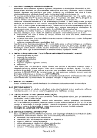 Página 30 de 56
2.7. EFEITOS DAS VIBRAÇÕES SOBRE O ORGANISMO
As vibrações afetam diferentes regiões do organismo, dependendo da aceleração e comprimento de onda.
As operações e atividades que geram vibrações podem afetar a saúde do trabalhador, causando diversas
doenças: alterações neurovasculares nas mãos, problemas nas articulações das mãos e braços,
osteoporose (perda de substância óssea), lesões na coluna vertebral, dores lombares, etc.
Por exemplo, o sistema tóraz-abdômen é muito sensível nas freqüências entre 3 Hz e 6 Hz; o globo ocular,
a freqüências entre 60 e 90 Hz; as mandíbulas e lábios, a freqüências entre 200 e 300 Hz. Em geral, as
faixas de interesse vão desde 0,1 a 1.000 Hz e desde 0,1 a 100 m/s
2
de aceleração rms.
Exposições a vibrações menores que 16 Hz, de alta energia (níveis de 140 dB ou mais), causam, por ação
mecânica, um afundamento do tórax, dando a sensação de constrição no peito, e tosse. Freqüências entre
3 Hz e 6 Hz, o efeito pode ser ainda mais acentuado. Experiências com animais, nessa faixa de freqüência,
não demonstram, oscilações de grande amplitude, para provocar deslocamentos significativos de
segmentos corporais, havendo, também, alterações de motricidade da musculatura lisa.
Em trabalhos com martelo vibratório, os efeitos localizam-se, principalmente, nos membros superiores:
cotovelos, articulações, mãos e dedos. Os problemas provocados pelo martelete podem ser do tipo:
ósteo-articular, tais como a artrose do cotovelo, necrose dos ossos dos dedos, deslocamentos
anatômicos, entre outros;
problemas musculares ou agioneurológico, onde encontram-se problemas como a doença de Raynaud
(dedos brancos e insensíveis);
problemas nervosos, alterando a sensibilidade táctil.
Nos últimos anos, diversos pesquisadores têm reunido dados sobre os efeitos fisiológicos e psicológicos
das vibrações, como perda de equilíbrio, falta de concentração e visão turva, diminuindo a acuidade visual.
As vibrações podem afetar o conforto, reduzir o rendimento do trabalho e causar desordens das funções
fisiológicas, dando lugar ao desenvolvimento de doenças quando a exposição é intensa.
2.7.1. FATORES DECISIVOS PARA A CONSEQUÊNCIA DAS VIBRAÇÕES NO CORPO HUMANO:
pontos de aplicação no corpo;
frequência das oscilações;
aceleração das oscilações;
duração da ação;
frequência própria do organismo humano;
ressonância.
Cada sistema tem uma frequência própria. Quanto mais próxima a frequência excitadora chega a
frequência própria do sistema excitado, maior será a amplitude da oscilação forçada. Com isso, a
amplitude da oscilação forçada pode vir a ser maior que a oscilação excitadora. A esta manifestação,
chama-se de RESSONÂNCIA. De maneira inversa, em cada sistema as oscilações também podem ser
diminuídas, fenômeno que se designa por AMORTECIMENTO.
Assim, por exemplo, as oscilações verticais das pernas são significativamente amortecidas ao estar em pé.
Especialmente forte é o amortecimento dos tecidos do corpo para as frequências de 30 Hz.
2.8. MEDIDAS DE CONTROLE
A regra fundamental para controle da vibração é combater prioritariamente o estado de ressonância.
2.8.1. CONTROLE NA FONTE
A primeira providência em relação às vibrações é tentar reduzi-las junto à fonte, e geralmente é eficiente,
mas algumas vezes pode não ser exeqüível ou pode ser uma modificação onerosa.
2.8.2. CONTROLE NA TRAJETÓRIA (MEIO DE PROPAGAÇÃO)
ISOLAR A FONTE: quando não for possível eliminar a fonte, esta pode ser isolada, para que o trabalhador
não entre em contacto direto com ela.
CONTROLE DA TRANSMISSÃO: suprimir meio transmissor; realizar montagens anti-vibratórias:
introdução de elementos resilientes, tais como, molas ou apoios em borracha (fibra de vidro ou cortiça) que
reduzem a transmissão de energia vibratória; tratamento amortecedor dos elementos estruturais que
compõem o percurso de transmissão, de modo a absorver parte da energia vibratória produzida.
REDUÇÃO DA AMPLITUDE DAS VIBRAÇÕES
2.8.3. CONTROLE DA VIBRAÇÃO NO RECEPTOR
Se as providências anteriores não forem suficientes, pode-se proteger o trabalhador individual com certos
equipamentos, no entanto esta medida é mais usual como reforço as duas anteriores.
ferramentas com características antivibratórias;
luvas aintivibração: eficientes em vibrações de alta freqüência e
botas com solado em material absorvente;
práticas adequadas de trabalho: instruções e procedimentos;
programa de supervisão médica específico (PCMSO);
pausas de 10 minutos a cada hora contínua de exposição.
 