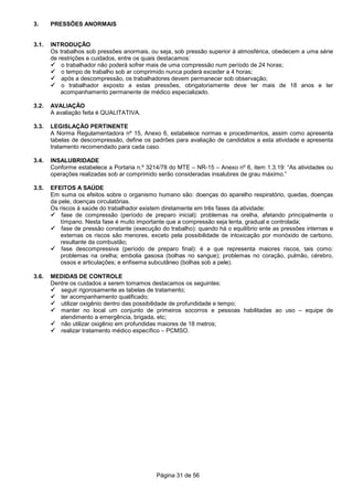 Página 31 de 56
3. PRESSÕES ANORMAIS
3.1. INTRODUÇÃO
Os trabalhos sob pressões anormais, ou seja, sob pressão superior à atmosférica, obedecem a uma série
de restrições e cuidados, entre os quais destacamos:
o trabalhador não poderá sofrer mais de uma compressão num período de 24 horas;
o tempo de trabalho sob ar comprimido nunca poderá exceder a 4 horas;
após a descompressão, os trabalhadores devem permanecer sob observação;
o trabalhador exposto a estas pressões, obrigatoriamente deve ter mais de 18 anos e ter
acompanhamento permanente de médico especializado.
3.2. AVALIAÇÃO
A avaliação feita é QUALITATIVA.
3.3. LEGISLAÇÃO PERTINENTE
A Norma Regulamentadora nº 15, Anexo 6, estabelece normas e procedimentos, assim como apresenta
tabelas de descompressão, define os padrões para avaliação de candidatos a esta atividade e apresenta
tratamento recomendado para cada caso.
3.4. INSALUBRIDADE
Conforme estabelece a Portaria n.º 3214/78 do MTE – NR-15 – Anexo nº 6, item 1.3.19: “As atividades ou
operações realizadas sob ar comprimido serão consideradas insalubres de grau máximo.”
3.5. EFEITOS A SAÚDE
Em suma os efeitos sobre o organismo humano são: doenças do aparelho respiratório, quedas, doenças
da pele, doenças circulatórias.
Os riscos à saúde do trabalhador existem diretamente em três fases da atividade:
fase de compressão (período de preparo inicial): problemas na orelha, afetando principalmente o
tímpano. Nesta fase é muito importante que a compressão seja lenta, gradual e controlada;
fase de pressão constante (execução do trabalho): quando há o equilíbrio ente as pressões internas e
externas os riscos são menores, exceto pela possibilidade de intoxicação por monóxido de carbono,
resultante da combustão;
fase descompressiva (período de preparo final): é a que representa maiores riscos, tais como:
problemas na orelha; embolia gasosa (bolhas no sangue); problemas no coração, pulmão, cérebro,
ossos e articulações; e enfisema subcutâneo (bolhas sob a pele).
3.6. MEDIDAS DE CONTROLE
Dentre os cuidados a serem tomamos destacamos os seguintes:
seguir rigorosamente as tabelas de tratamento;
ter acompanhamento qualificado;
utilizar oxigênio dentro das possibilidade de profundidade e tempo;
manter no local um conjunto de primeiros socorros e pessoas habilitadas ao uso – equipe de
atendimento a emergência, brigada, etc;
não utilizar oxigênio em profundidas maiores de 18 metros;
realizar tratamento médico específico – PCMSO.
 