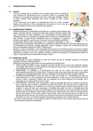 Página 32 de 56
4. TEMPERATURAS EXTREMAS
4.1. CALOR
Forma de energia que se transfere de um sistema para outro em virtude de
uma diferença de temperatura entre os mesmos. Calor é um agente físico
presente em uma série de atividades, tais como: siderurgia; fundição; indústria
do vidro; indústria têxtil, atividades com fornos, fundição de vidro, metais,
cerâmica.
A OIT recomenda como ideais, as temperaturas entre 20 e 25ºC, umidade
relativa do ar entre 30 e 70% e velocidade do vento entre 0,1 e 0,3 m/s, se a
carga de trabalho for leve e não transmitir calor radiante.
4.1.1. SOBRECARGA TÉRMICA
Sobrecarga térmica é a quantidade de energia que o organismo deve dissipar para
atingir o equilíbrio térmico. O organismo gera calor devido à atividade celular. Este
calor é chamado de calor metabólico e é a combinação do calor gerado pelo
metabolismo basal e o resultante da atividade física. Para que o equilíbrio térmico
seja mantido, a carga térmica metabólica deve ser dissipada. O organismo,
portanto, pode perder ou ganhar calor, de acordo com as condições ambientais.
A sobrecarga térmica está relacionada com o ambiente (exposição) e com a
atividade física do trabalhador (metabolismo). É diferente de desconforto térmico que está relacionado com
a sensibilidade das pessoas, situação geográfica, climas, costumes, roupas, etc. O desconforto térmico
tem uma abordagem específica na NR-17 (Ergonomia).
Quando o corpo é submetido a uma sobrecarga térmica ocorre uma tensão térmica que provoca reações
fisiológicas internas, uma vez que o organismo possui mecanismos termorreguladores que desencadeiam
respostas de controle, como, por exemplo: sudorese, aumento da pulsação e da temperatura interna do
corpo, síncope pelo calor ou desequilíbrio hídrico e salino.
4.1.2. PERDA DE CALOR
A quantificação da carga metabólica do corpo em função do tipo de atividade exercida, se encontra
indicada no Quadro 3 da Norma NR 15.
Mecanismos de perda de calor podem ser apresentados da seguite forma:
CIRCULAÇÃO CUTÂNEA: o fluxo sangüíneo da pele é de 250 ml por minuto. Em ambientes quentes
pode atingir 1500 ml/min. O tecido gorduroso subcutâneo funciona como um isolante térmico e diminui
a possibilidade de dissipação do calor.
IRRADIAÇÃO: ou radiação, é a transmissão de calor de um corpo, sob forma de ondas
eletromagnéticas da faixa do infravermelho. É quando a pele irradia calor para amenizar a temperatura
da região. Em condições ambientais normas a irradiação é responsável por 60% da perda calórica.
CONDUÇÃO-CONVECÇÃO: forma de perda de calor por contato. É a transferência de calor da
nossa pele para o ar. Se a temperatura do meio ambiente for maior do que o da superfície do corpo
humano, então o organismo cederá calor às moléculas do ar pelo fenômeno da condução. Se a
velocidade do ar é alta a perda de calor é maior.
EVAPORAÇÃO: conhecida como transpiração. A água é aquecida pelo calor do orgnismo até passar
para a fase de vapor e deixar a superfície do corpo. Para cada 1 litro de água que se evapora são
necessárias 580 calorias. A sudorese, em si, não indica perda calórica; esta só ocorre quando o suor
evapora. A perda de calor por evaporação é facilitada pela ação do vento e difcultada pela alta
umidade. A umidade do ar indica, em porcentagem, qual a porção de ar que está saturada com vapor
d’água, assim em ambientes muito úmidos, quase todo ar está saturado com vapor e a evaporação do
suor se torna difícil. O suor adere à pele e escorre pelo corpo, com pequena perda de calor e com
grande desconforto térmico. Ao contrário em ambientes secos todo suor produzido é evaporado, não se
prendento ao corpo, com grande redução da temperatura corpórea e bom conforto térmico.
Por isso, no clima quente, o corpo absoreve calor de várias formas, mas somente pode perder calor de
forma eficiente através da transpiração.
 