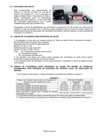 Página 33 de 56
4.1.3. AVALIAÇÃO PELO IBUTG
Está fundamentado nas especificações da
Portaria nº 3.214/78 do MTE, na sua NR-15,
Anexo nº 03, Quadros nº 1, 2 e 3, que tratam do
Índice de Bulbo Úmido, Temperatura de Globo –
IBUTG (combinação entre as temperaturas
geradas pelo calor radiante e o calor transmitido
por convecção) relacionando-se com o gasto
metabólico M gerado pela atividade física.
Observação: o tempo de estabilização dos termômetros normalmente é de 30 minutos em cada ponto de
medição. O tipo de atividade com o respectivo gasto metabólico para os locais em estudo devem ser
determinados através da observação das operações executadas e definida segundo o critério estabelecido
no Quadro nº 3 da NR 15.
A) LIMITES DE TOLERÂNCIA PARA EXPOSIÇÃO AO CALOR
1. A exposição ao calor deve ser avaliada através do "Índice de Bulbo Úmido Termômetro de Globo" -
IBUTG definido pelas equações que se seguem:
Ambientes internos ou externos sem carga solar:
IBUTG = 0,7 tbn + 0,3 tg
Ambientes externos com carga solar:
IBUTG = 0,7 tbn + 0,1 tbs + 0,2 tg
onde: tbn = temperatura de bulbo úmido natural
tg = temperatura de globo
tbs = temperatura de bulbo seco.
2. Os aparelhos que devem ser usados nesta avaliação são: termômetro de bulbo úmido natural,
termômetro de globo e termômetro de mercúrio comum.
3. As medições devem ser efetuadas no local onde permanece o trabalhador, à altura da região do corpo
mais atingida.
B) LIMITES DE TOLERÂNCIA PARA EXPOSIÇÃO AO CALOR, EM REGIME DE TRABALHO
INTERMITENTE COM PERÍODOS DE DESCANSO NO PRÓPRIO LOCAL DE PRESTAÇÃO DE
SERVIÇO
1. Em função do índice obtido, o regime de trabalho intermitente será definido no Quadro 1.
QUADRO 1
Regime de Trabalho Intermi- tente com Descanso no
Próprio Local de Trabalho (por hora)
TIPO DE ATIVIDADE
Leve Moderada Pesada
Trabalho contínuo até 30,0 até 26,7 até 25,0
45 minutos trabalho 15 minutos descanso 30,1 a 30,6 26,8 a 28,0 25,1 a 25,9
30 minutos trabalho 30 minutos descanso 30,7 a 31,4 28,1 a 29,4 26,0 a 27,9
15 minutos trabalho 45 minutos descanso 31,5 a 32,2 29,5 a 31,1 28,0 a 30,0
Não é permitido o trabalho sem a adoção de medidas
adequadas de controle
acima de 32,2 acima de 31,1 acima de 30
2. Os períodos de descanso serão considerados tempo de serviço para todos os efeitos legais.
3. A determinação do tipo de atividade (Leve, Moderada ou Pesada) é feita consultando-se o Quadro 3.
 