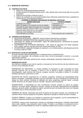 Página 35 de 56
4.1.4. MEDIDAS DE CONTROLE
A) CONTROLE NA FONTE
Sistema de ventilação/climatização ambiental;
Enclausuramento ou bloqueio evitando quer o calor radiante atinja outros locais além do seu ponto
de geração;
Aberturas para entrada e saída de ar de ar;
Sistema de insuflação de ar para determinadas áreas melhorando significativamente a qualidade do
conforto térmico nos ambientes estudados.
FATORES ALTERADOS COM ADOÇÃO DE MEDIDAS COLETIVAS
MEDIDA ADOTADA FATOR ALTERADO
Insuflação de ar fresco Temperatura do ar
Maior circulação do ar existente no local de trabalho. Velocidade do ar
Exaustão do vapor d'água emanados de um processo. Umidade relativa do ar
Barreiras refletoras (alumínio polido e aço inoxidável).
Barreiras absorventes (ferro e aço oxidado).
Barreiras contra radiação infra-vermelha
Calor radiante
Automatização do processo. Calor produzido pelo metabolismo
B) CONTROLE NO RECEPTOR
RELATIVAS AO PESSOAL – MÉDICAS: exames médicos admissionais e periódicos.
REPOSIÇÃO HIDROELETROLÍTICA: reposição de água e sal, sob controle médico.
LIMITAÇÃO DO TEMPO DE EXPOSIÇÃO: regime de trabalho/descanso; revezamento de pessoal;
reestudo dos procedimentos.
EQUIPAMENTO DE PROTEÇÃO INDIVIDUAL – EPI: óculos de segurança com lentes especiais;
luvas, mangas, aventais, capuzes; tecido leve; tecido aluminizado; cor clara.
ACLIMATIZAÇÃO: adaptação fisiológica do organismo a um ambiente quente; aclimatização parcial de
4 a 6 dias e total de 14 dias.
4.1.5. EFEITOS DO CALOR AO ORGANISMO
O homem exposto a altas temperaturas tem o rendimento físico e mental diminuído.
É sabido que a exposição, não controlada, ao calor induz a erros de percepção e raciocínio, o que pode
desencadear acidentes.
Alguns exemplos: intermação, perdas de sais, cansaço, desidratação, taquicardia, fadiga térmica, etc.
DOENÇAS DO CALOR
São distúrbios fisiológicos que ocorrem quando os mecanismos de troca térmica não são suficientes para
remover a troca adequada de calor.
INTERMAÇÃO OU INSOLAÇÃO: é o estado patológico da exposição ao calor proveniente de fontes
artificiais, enquanto que, na insolução, a fonte é o sol. A doença é devido a disturbios no centro
termorregulador, cujos sintomas são: tonturas, vertigens, tremores, convulsões e delírios. É um estado
patológico gravíssimo e pode levar a morte.
EXAUSTÃO DO CALOR: ocasionada por um distúrbio circulatório, resultante da impossibilidade deste
sistema compensar a solicitação excessiva, que fica submetido. Há uma insuficiência do suprimento de
sangue do córtex cerebral, resultante da dilatação dos vasos sangüíneos, podendo baixar a pressão
arterial. Sintomas: dor de cabeça, tonturas, mal estar, fraqueza e até inconsciência.
DESIDRATAÇÃO: a desidratação por calor normalmente ocosiona: redução do volume de sangue;
distúrbios na função celular; ineficiência muscular; redução da secreção (especialmente das glândulas
salivares), perda de apetite, dificuldade de engolir, acúmulo de ácido nos tecidos irão ocorrer com elevada
intensidade; febre e morte ainda podem ocorrer.
CÃIMBRAS DE CALOR: ocasionada pela perda excessiva de sais pelos músculos, em conseqüência de
sudorese intensa. Ocorrem espasmos musculares, seguindo-se redução do cloreto de sódio no sangue.
CHOQUE TÉRMICO: é devido a um distúrbio no mecanismo termo-regulador, que fica impossibilitado de
manter um adequado equilíbrio térmico entre o indivíduo e o meio.
CATARATA: doença ocular irreverssível, causada por exposições prolongadas à radiação infravermelha
intesa (calor radiante), cujo tratamento requer cirurgia. É devido a um distúrbio no mecanismo termo-
regulador, que fica impossibilitado de manter um adequado equilíbrio térmico entre o indivíduo e o meio.
 