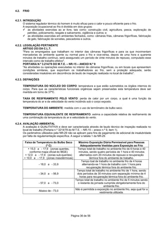 Página 36 de 56
4.2. FRIO
4.2.1. INTRODUÇÃO
O sistema regulador térmico do homem é muito eficaz para o calor e pouco eficiente para o frio.
A exposição ocupacional ao frio é dividida em dois grupos:
as atividades exercidas ao ar livre, tais como: construção civil, agricultura, pesca, exploração de
petróleo, policiamento, resgate e salvamento, vigilância e outros; e
as atividades exercidas em ambientes fechados, como: câmaras frias, câmaras frigoríficas, fabricação
de gelo, fabricação de sorvetes, pescadores e outros.
4.2.2. LEGISLAÇÃO PERTINENTE
ARTIGO 253 DA C.L.T.
"Para os empregados que trabalham no interior das câmaras frigoríficas e para os que movimentam
mercadorias do ambiente quente ou normal para o frio e vice-versa, depois de uma hora e quarenta
minutos de trabalho contínuo, será assegurado um período de vinte minutos de repouso, computado esse
intervalo como de trabalho efetivo".
PORTARIA N.º 3.214/78 DO M.T.E. – NR-15 – ANEXO N.º 9
"As atividades ou operações executadas no interior de câmaras frigoríficas, ou em locais que apresentem
condições similares, que exponham os trabalhadores ao frio, sem a proteção adequada, serão
consideradas insalubres em decorrência de laudo de inspeção realizada no local de trabalho".
4.2.3. DEFINIÇÕES
TEMPERATURA DO NÚCLEO DO CORPO: temperatura a que estão submetidos os órgãos internos do
corpo. Para que as características funcionais orgânicas sejam preservadas esta temperatura deve ser
mantida em torno de 37ºC.
TAXA DE RESFRIAMENTO PELO VENTO: perda de calor por um corpo, a qual é uma função da
temperatura do ar e da velocidade do vento incidindo sob o corpo exposto.
TEMPERATURA DO AMBIENTE: medida com o uso de termômetro de bulbo seco.
TEMPERATURA EQUIVALENTE DE RESFRIAMENTO: estima a capacidade relativa de resfriamento de
uma combinação da temperatura do ar e velocidade do vento.
4.2.4. AVALIAÇÃO AMBIENTAL
A avaliação é QUALITATIVA e deve ser caracterizada através de laudo técnico de inspeção realizada no
local de trabalho (Portaria n.º 3214/78 do M.T.E. – NR-15 – anexo n.º 9, item 1).
Os parâmetros utilizados pela NR-29 não se aplicam para fins de pagamento de adicional de insalubridade
por falta de regulamentação específica. A seguir a tabela 1 da NR-29.
Faixa de Temperatura do Bulbo Seco
(º C)
Máximo Exposição Diária Permissível para Pessoas
Adequadamente Vestidas para Exposição ao Frio
+ 15,0 a - 17,9 (zonas quentes,
conforme mapa oficial do IBGE)
+ 12,0 a - 17,9 (zonas sub-quentes)
+ 10,0 a - 17,9 (zonas mesotérmicas)
Tempo total de trabalho no ambiente frio de 6 horas e 40
minutos, sendo quatro períodos de 1 hora e 40 minutos
alternados com 20 minutos de repouso e recuperação
térmica fora do ambiente de trabalho.
- 18,0 a - 33,9
Tempo toal de trabalho no ambiente frio de 4 horas
alternando-se 1 hora de trabalho com 1 hora para
recuperação térmica fora do ambiente frio.
- 34,0 a - 56,9
Tempo total de trabalho no ambiente frio de 1 hora, sendo
dois períodos de 30 minutos com separação mínima de 4
horas para recuperação térmica fora do ambiente frio.
- 57,0 a - 73,0
Tempo total de trabalho no ambiente frio de 5 minutos sendo
o restante da jornada cumprida obrigatoriamente fora do
ambiente frio.
Abaixo de - 73,0
Não é permitida a exposição no ambiente frio, seja qual for a
vestimenta utilizada.
 
