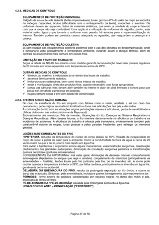 Página 37 de 56
4.2.5. MEDIDAS DE CONTROLE
EQUIPAMENTOS DE PROTEÇÃO INDIVIDUAL
Calçado de couro de sola isolante (botas impermeáveis), luvas, gorros (40% do calor do corpo se encontra
na cabeça), capacetes, óculos (dificuldade com o embaçamento da lente), macacões e aventais. Os
uniformes devem ser especiais, feitos de materiais sintéticos, que retém a umidade do corpo e fazendo
com que a roupa não seja confortável. Uma opção é a utilização de uniformes de algodão, porém, este
material retém água o que tornaria o uniforme mais pesado, há estudos para a impermeabilização do
mesmo. Também podem ser previstos casaco adequado ou agasalho, que resguardem o pescoço e a
cabeça.
EQUIPAMENTOS DE PROTEÇÃO COLETIVA
Já com relação aos equipamentos coletivos podemos citar o uso das câmaras de descompensação, onde
o funcionário volta gradualmente a temperatura ambiente, evitando assim o choque térmico, além de
centrais de aquecimento mais comuns em países frios.
LIMITAÇÃO DO TEMPO DE TRABALHO
Seguir a tabela da NR-29. No entanto como medida geral de recomendação deve fazer pausas regulares
de 20 minutos em locais aquecidos com temperaturas acima de 20ºC.
OUTRAS MEDIDAS DE CONTROLE
diminuir, ao máximo, a velocidade do ar dentro dos locais de trabalho;
assentos termicamente isolados;
limitar posturas sedentárias, bem como ritmos intesos de trabalho;
evitar a manipulação direta dos produtos firos, quando necessário usar luvas apropriadas;
portas das câmaras frias devem abrir também do interior e dipor de sinal liminoso e sonora para que
possa ser percebida a presença de pessoas;
roupas sempre secas e em bom estado de conservação.
4.2.6. EFEITOS SOBRE SAÚDE HUMANA
No caso de existência de frio em conjunto com fatores como o vento, umidade e sal (no caso dos
pescadores), pode originar reumatismo localizado e dores nas articulações dos pés e das mãos.
A combinação do frio com as vibrações origina pertubações ósseas e articulares, perda de sensibilidade e
cãibras dolorosas, nas mãos (síndrome de Rayunaud).
Endurecimento dos membros; Pés de imersão; Ulcerações do frio; Doenças no Sistema Respiratório e
Doenças Reumáticas. Além desses fatores, o frio interfere decisivamente na eficiência do trabalho e na
incidência de acidentes. A eficiência do trabalho é afetada pela tremedeira, evidentemente também pelo
considerável volume de roupas, luvas grossas e pelas paradas freqüentes para esfregar os membros
gelados.
LESÕES NÃO-CONGELANTES DO FRIO
HIPOTERMIA: redução da temperatura do núcleo do corpo abaixo de 35ºC. Resulta da incapacidade do
corpo de repor a perda de calor para o ambiente. Como a condutividade térmica da água é cerca de 20
vezes maior do que a do ar, ocorre mais rápido em água fria.
Para evitar a hipotermia o organismo aciona alguns mecanismos: vasoconstrição sanguínea, desativação
(fechamento) das glândulas sudoríparas, diminuição da criculação sanguínea periférica e transformação
química de lipídiso (gorduras armazenadas).
CONSEQÜÊNCIAS DA HIPOTERMIA: mal estar geral, diminuição da destreza manual, comportamento
extravagante (hipotermia do sangue que rega o cérebro), congelamento de membros (principalmente as
extremidades – frostbite), lesões locais pelo frio (urticária pelo frio, pé de imersão), etc. A morte pode
ocorrer quando a temperatura é inferior a 28ºC, por falha cardíaca, principalmente na imersão em água fria,
geralmente de forma acidental.
GELADURA OU QUEIMADURA DO FRIO: resulta da prolongada exposição ao frio úmido, e ocorre no
dorso das mãos pés. Sintomas: pele avermelhada, inchada e quente; formigamento, adormecimento e dor.
PERNIOSE: forma severa de geladura caracterizada por escaras negras no dorso das mãos e pés,
associada as dores severas.
PÉ-DE-TRINCHEIRA / PÉ-DE-IMERSÃO: causada pela prolongada exposição à água fria.
LESÃO CONGELANTE – CONGELAÇÃO ("FROSTBITE")
 