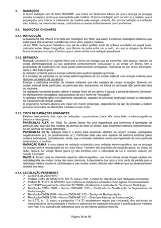 Página 38 de 56
5. RADIAÇÕES
O termo radiação vem do latim RADIARE, que indica um fenômeno básico em que a energia se propaga
através do espaço ainda que interceptada pela matéria. O termo irradiação vem do latim in e radiare, que é
empregado para indicar o tratamento da matéria pela energia radiante. Os termos radiação e irradiação
são, todavia, na maioria das vezes, confundidos e usados indistintamente como sinônimos.
5.1. RADIAÇÕES IONIZANTES
5.1.1. INTRODUÇÃO
A descoberta dos RAIOS X foi feita por Roentgem em 1895, que assim o chamou. Roentgem observou que
estes raios atravessavam substâncias como vidro, papel e madeira.
Já em 1896, Becquerel, trabalhou com sal de urânio (sulfato duplo de urânio), envolvido em papel preto,
colocado sobre chapa fotográfica, com lâmina de prata entre um e outro, viu que a imagem da lâmina
ficava impressa na chapa. Concluiu que o urânio emitia uma radiação penetrante.
5.1.2. DEFINIÇÃO
Radiação ionizante é um agente físico sob a forma de energia que se transmite, pelo espaço, através de
ondas eletromagnéticas ou que apresenta comportamento corpuscular e, ao atingir um átomo, tem a
propriedade de subdividi-lo em duas partes eletricamente carregadas, chamadas de par iônico. Exemplos:
raios x, alfa, beta e gama.
A radiação ionizante possui energia sufiente para quebrar ligações químicas.
É a emissão de particulas ou de ondas eletromagnéticas de um núcelo instável, com energia sufiente para
remover um elétron de um átomo.
Energia e partículas emitidas de núcleos instáveis que são capazes de causar ionização. Quando um
núcleo instável emite partículas, as partículas são, tipicamente, na forma de partículas alfa, partículas beta
ou nêutrons.
As radiações ionizantes podem alterar o estado físico de um átomo e causar a perda de elétrons, tornando-
os eletricamente carregados, este processo dá-se o nome de "ionização".
A radiação ionizante gera íons altamente radioativos, capazes de provocar destruição celular ou alterações
no mecanismo de divisão celular.
O organismo humano absorve em maior em menor proporção, dependendo do tipo de emissão e podem
provocar uma série de alterações e lesões no seu corpo.
5.1.3. TIPOS DE RADIAÇÕES IONIZANTES
Existem basicamente dois tipos de radiações: corpusculares (raios alfa, raios beta) e eletromagnéticas
(raios x e raios gama).
PARTÍCULAS ALFA: em 1908, Sir James Dewar fez uma experiência que confirmou a identidade da
partícula alfa, que são dos núcleos de átomos de hélio ou similar, logo encontram elétrons, transformando-
se em átomos de outros elementos.
PARTÍCULAS BETA: radiação beta é o termo para descrever elétrons de origem nuclear, carregados
negativamente (e
-
), ou positivamente (e
+
). Partículas beta são uma espécie de elétrons emitidos pelos
núcleos radioativos, considerando, ainda, que a emissão radioativa venha acompanhada de uma partícula
ainda menor, o neutrino.
RADIAÇÃO GAMA: é uma classe de radiação conhecida como radiação eletromagnética, que se propaga
no espaço sem a necessidade de um meio físico. Também são exemplos de radiação gama: as ondas de
rádio, raios-x, luz visível. Raios gama (γ) são emitidos com a velocidade da luz e ocorrem quando um
núcelo é excitado.
RAIOS X: fazem patê do chamado espectro eletromagnético, que inclui desde ondas longas usadas em
radiotelegrafia até ondas curtas dos raios cósmicos. A descoberta dos raios x foi o ponto de partida para a
radiologia médica moderna, radioterapia e paa muitas outras ciências não médicas que se desenvolveram
através dos anos.
5.1.4. LEGISLAÇÃO PERTINENTE
Lei 6.514, de 22/12/1977;
Portaria 3.214, de 08/06/1978, NR 15, Anexo nº05 - Limites de Tolerância para Radiações Ionizantes;
Portaria MTE 512, de 07/05/03, que confirma as radiações ionizantes como agente de periculosidade;
Lei 7.394/85 regulamenta o Decreto 92.790/86, oficializando a profissão de Técnico em Radiologia;
Resolução CNEN 09/88 – Norma CNEN-NE 3.03 – Certificado da Qualificação de Supervisores de
Radioproteção;
Resolução CNEN 10/88 – Norma CNEN-NE 3.02 – Serviço de Radioproteção;
Resolução CNEN 12/88 – Norma CNEN-NE 3.01 – Diretrizes Básicas de Radioproteção;
Lei 8.270, at. 12, caput, e parágrafos 1º e 2º, estabelecem regras paa concessão dos adicionais de
insalubridade e pericuoosidade e institui os adicionais de irradiação ionizante e gratificação por trabalho
com Raio X ou substâncias radioativas para os servidores públicos federais.
 