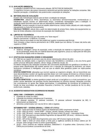 Página 39 de 56
5.1.5. AVALIAÇÃO AMBIENTAL
A avaliação é QUANTITATIVA. Instrumento utilizado: DETECTOR DE RADIAÇÃO.
O organismo humano não possui mecanismo sensorial que permita detectar as radiações ionizantes. Não
havendo percepção, o trabalhador não poderá evitar a exposição às radiações.
A) METODOLOGIA DE AVALIAÇÃO
Existem três metodologias básicas para se fazer a avaliação da radiação.
DOSIMETRIA: utilizam-se filmes dosimétricos ou dosímetros termoluminescentes monitorando-se o
trabalhador exposto durante um determinado tempo, considerado representativo para a avaliação. A
revelação deste dosímetro deve ser feito em laboratórios credenciados pelo CNEN.
PONTUAL: durante inspeção no local de trabalho determina-se o tempo médio utilizado em cada raiografia
(equipamento ou fonte de funcionamento).
CÁLCULO TEÓRICO: cálculo feito a partir de determinação de arranjo físico, dados dos equipamentos ou
tipos de fontes utilizados e dos tempos de exposição dos trabalhadores.
B) LIMITES DE TOLERÂNCIA
É importante endendermos que não existe uma “dose segura”.
Máximo permissível = 5 REM em 12 meses
A dose máxima acumulada na vida não poderá ser superior à expressa pela fórmula:
Num trimestre a dose máxima permissível é de 3 REM, desde que nos últimos 12 meses não tenha sido
superior a 5 REM
5.1.6. MEDIDAS DE CONTROLE
distância; blindagem; tempo de exposição; evitar a introdução de material no organismo por qualquer
via de penetração; tendo sido um material absorvido pelo organismo, pouco ou nada pode ser feito para
eliminá-lo da região onde se depositou.
5.1.7. EFEITOS DAS RADIAÇÕES SOBRE O ORGANISMO
Em 1902 tem-se registro do primeiro caso de câncer radioinduzido (câncer de pele).
Os efeitos da radiação sobre o organismo humano são hereditários e somáticos, e de uma forma geral
podem provocar alterações celulares, câncer, fadiga, problemas visuais, etc.
Os efeitos biológicos das radiações ionizantes são comumente classificados em genéticos e somáticos, no
entanto estas classificações são aceitas apenas com a intenção de ordenação do fenômeno, por serem
fenômenos complexos e interligados, uma vez que os efeitos ditos genéticos podem ter repercussões
somáticas.
EFEITOS SOMÁTICOS: alterações que ocorrem apenas ao organismo atingido, não se transmitindo aos
seus descendendes e podem ser agudos (grandes doses num curto espaço de tempo) ou crônicos (baixas
doses por um longo período de tempo e podem causar catarata, anemia, leucemia, câncer de tireóide ou
de pele, etc.);
EFEITOS GENÉTICOS: os efeitos genéticos podem ainda ser a nível gênico ou a nível cromossômico, que
podem causar alterações nas gerações futuras (descendentes) do indivíduo exposto. Mutações ocorridas
nos cromossomos ou genes das células germinativas. A probabilidade de ocorrência de problemas é
função da dose acumulada nas gônadas masculina e feminina. Ex.: aniridia (ausência de íris no olho),
surdo-mudo, cataratas.
5.1.8. ACIDENTES RADIOATIVOS OCORRIDOS NO MUNDO
ABRIL/1986 – CHERNOBYL (UCRÂNIA)
Explosão do núcleo do reator;
Liberação de produtos radioativos por 2 semanas;
203 pessoas expostas, 31 pessoas morreram, 13 pessoas sofreram transplante de MO, 6
sobreviveram ao tratamento;
alimentos contaminados num raio de 30 km, leite e vegetais.
SETEMBRO/1987 – GOIÂNIA (BRASIL) – CÉSIO 137 (137Cs)
13.09 – fonte removida do Instituto Goiano de Radioterapia (IGR) rompimento da fonte;
14.09 – RSA (22 anos) – vômito WMP – vômitos, náusea, diarréia, inchaço nas mãos;
19.09 – DAF (36 anos) - compra cabeçote, IBS (22 anos) e AAS (18 anos) – manuseiam fonte;
21.09 – DAF leva para sua casa distribui fragmentos da cápsula MGF (28 anos) – vômitos e diarréia;
23.09 – WMP - é internado;
24.09 – IAP (irmão de DAF) leva fragmentos para casa, LNF (6 anos) ingere pó de césio;
28.09 – MGF e GGS (21 anos) levam a fonte para a vigilância sanitária de ônibus coletivo por 30
minutos. GGS carrega a fonte no ombro (queimaduras);
29.09 – físico confirma ser material radioativo. Detectável 5 - 6 quadras antes. Comunica o fato a
CNEN procura localizar a proveniência da fonte;
 
