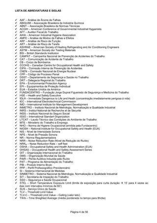 Página 4 de 56
LISTA DE ABREVIATURAS E SIGLAS
AAF – Análise de Árvore de Falhas
ABIQUIM – Associação Brasileira da Indústria Química
ABNT – Associação Brasileira de Normas Técnicas
ACGIH – American Conference of Governmental Industrial Hygyenists
AFT – Auditor Fiscal do Trabalho
AIHA – American Industrial Hygiene Association
AMFE – Análise de Modos de Falhas e Efeitos
ARF – Análise de Risco de Função
ART – Análise de Risco de Tarefa
ASHRAE – Amercian Society of Heating Refrigerating and Air Conditioning Engineers
ASTM – American Society dor Testing Materials
BSI – British Standards Institution
CANPAT – Campanha Nacional de Prevenção de Acidentes do Trabalho
CAT – Comunicação de Acidente de Trabalho
CB – Corpo de Bombeiros
CCOHS – Canadian Centre for Occupational Health and Safety
CIPA – Comissão Interna de Prevenção de Acidentes
CNEN – Comissão Nacional de Energia Nuclear
CPP – Código de Processo Penal
DSST – Departamento de Segurança e Saúde no Trabalho
DRT – Delegacia Regional do Trabalho
EPA – Environmental Protection Agency
EPI – Equipamentos de Proteção Individual
EUA – Estados Unidos da América
FUNDACENTRO – Fundação Jorge Duprat Figueiredo de Segurança e Medicina do Trabalho
HSE – Health and Safety Executive
IDLH – Immediate Dangerous to Life and Heath (concentração imediatamente perigosa à vida)
IEC – International Electrotechnical Commission
IMD – International Institute for Management Development
INMETRO – Instituto Nacional de Metrologia, Normalização e Qualidade Industrial
INRS – Institut National de Recherche et de Sécurité
INSS – Instituto Nacional do Seguro Social
ISSO – International Standart Organization
LTCAT – Laudo Técnico das Condições do Ambiente de Trabalho
MTE – Ministério do Trabalho e Emprego
NHO – Norma de Higiene Ocupacional (emitida pela Fundacentro)
NIOSH – National Institute for Occupational Safety and Health (EUA)
NIS – Nível de Intensidade Sonora
NPS – Nível de Pressão Sonora
NR – Norma Regulamentadora
NRR – Noise Reduction Rate (Nível de Redução do Ruído)
NRRsf – Noise Reduction Rate – self feet
OSHA – Occupational Safety and Health Administration (EUA)
OHSAS – Occupational Health and Safety Assessment Series
OIT – Organização Internacional do Trabalho
OMS – Organização Mundial da Saúde
PAIR – Perda Auditiva Induzida pelo Ruído
PAT – Programa de Alimentação do Trabalho
PIB – Produto Interno Bruto
PPP – Perfil Profissiográfico Previdenciário
SI – Sistema Internacional de Medidas
SINMETRO – Sistema Nacional de Metrologia, Normalização e Qualidade Industrial
SIT – Secretaria de Inspeção do Trabalho
SSO – Segurança e Saúde Ocupacional
STEL – Short Temperature Exposure Limit (limite de exposição para curta duração 15’ para 4 vezes ao
dias com intervalos mínimos de 60’)
SUS – Serviço Único de Saúde
TLV – Threshold Limit Value
TLV-C – Threshold Limit Value – Ceiling (valor teto)
TWA – Time Weighted Average (média ponderada no tempo para 8h/dia)
 