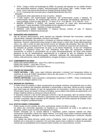 Página 40 de 56
30.09 – Chega o diretor de fiscalização da CNEN. As pessoas são alojadas em um estádio olímpico
para alimentação especial e triagem. Descontaminação incial (roupas, pele – sabão, vinagre, pedra-
pome). Casos mais graves são levados ao Hospital Geral de Goiânia (HGG);
01.10 – 6 pacientes são removidos para o Hospital Naval Marcílio Dias (RJ);
RESUMO:
rastreamento aéreo (descoberta de mais um ponto) – detector;
113.000 triagens; 249 contaminações significativas; 120 contaminações roupas e calçados; 79
contaminações externas; 50 contaminações internas; 20 alterações hematológicas radiodermite; 6
maior gravidade; 4 foram ao óbito: MGF (F – 37 anos), LF (F – 6 a), IBS (M – 22 a), AAS (M – 18 a);
MEDIDA DEFENSIVA E AÇÕES: 200 pessoas evacuaram 85 casas para descontaminação
significante; 7 casas demolidas; 3.500 toneladas de lixo radioativo foi monitorado;
575 profissionais, técnicos, voluntários; 6 meses de duração;
ÓRGÃOS COM MAIOR GRAVIDADE: 1º Sistema Nervoso Central; 2º pele; 3º Sistema
Gastrointestinal; 4º Sistema Cardiovascular.
5.2. RADIAÇÕES NÃO IONIZANTES
São de natureza eletromecânica, tendo exemplo nas radiações derivadas das microondas, radiações
infravermelhas, radiações ultravioletas, raio laser e iluminação.
Radiações não-ionizantes não produzem a ionização em sistemas biológicos e por isso são bem menos
agressivas. Possuem relativamente baixa energia e estão sempre a nossa volta. Ondas eletromagnéticas
como a luz, calor e ondas de rádio são formas comuns de radiações não-ionizantes. Sem elas, nós não
poderíamos apreciar um programa de TV em nossos lares ou cozinhar em nosso forno de microondas.
As radiações de grandes comprimentos de onda, ou de baixas freqüências, do tipo ULF (freqüência
ultrabaixa), LF (freqüência baixa), etc., VHF (freqüência muito alta), não apresentam problemas
operacionais, no entanto é recomendável não se expor desnecessariamente, em locais onde existem
geradores do tipo de radiofreqüência, especialmente se a potência for alta. As radiações de baixa
freqüência são utilizadas em radionavegação, radiofaróis, radiofusão AM, rádio-amadorismo, diatermia
médica, rádio-astronomia, solda de radiofreqüência, secagem de tabaco e usos semelhantes.
5.2.1. COMPRIMENTO DA ONDA
ESPECTRO INFRAVERMELHO – entre 770 e 2.800 nm (namômetro);
ESPECTRO VISÍVEL – entre 380 e 770 nm;
ESPECTRO ULTRAVIOLETA – entre 50 e 380 nm.
5.2.2. FONTES DE RADIAÇÕES
FONTE NATURAL – SOL: corpo negro (eficiente absorvedor e emissor) com temperatura efetiva na
superfície de cerca de 6.000ºk (temperatura interna tão alta quanto 2 x 107º), e o qual emite luz branca
com espectro centrado em 515 nm.
FONTES ARTIFICIAIS: corpos aquecidos a temperaturas superiores a 2.500ºk – fontes incandescentes,
processos de soldagem (plasma e oxi).
5.2.3. MEDIDAS DE CONTROLE
A melhor forma de proteção é utilizar equipamentos de proteção individual, principalmente para os olhos,
no caso de incidência das radiações ultravioleta e infravermelha e raios laser. Devem-se tomar cuidados
para evitar fugas de radiação no caso de equipamentos de microondas e chaves de fuga. No caso de
infravermelho, devem-se revestir os fornos ou fornalhas, que se utilizem este sistema de aquecimento, com
chapas metálicas polidas ou pintura com tinta de alumínio.
É necessário observar o tipo de EPI adequado conforme o tipo de exposição, além de exames médicos
periódicos. Procedimentos bem definidos e treinamentos bem aplicados são feramentas importantes para
se evitar a exposição. Alguns exemplos de EPI utlizados: óculos com lentes especiais de proteção, luvas,
aventais, mangotes e protetores faciais.
5.2.4. EFEITOS SOBRE O ORGANISMO
Podem causar os mais variados, tais como: queimaduras, lesões nos olhos e na pele.
Os efeitos das microondas dependem da freqüência (ou comprimento de onda) e da potência dos
geradores, podem causar aumento da temperatura do corpo.
Existem indicações que os campos elétricos e magnéticos, podem ocasionar catarata nos olhos,
queimaduras localizadas e danos aos órgãos internos, e em longo prazo podem ocasionar pressão alta,
seguida de hipotensão, alterações do sistema nervoso central, do cardiovascular e endócrino, distúrbio
menstruais e outros.
Com relação aos efeitos térmicos, quanto menor a freqüência, maior o risco em órgãos internos, pela
facilitado com a onda entra no organismo. Por outro lado, quanto maior a potência e o tempo de exposição,
maiores são as possibilidades de os expostos ficarem doentes, em casos extremos, morrem.
 